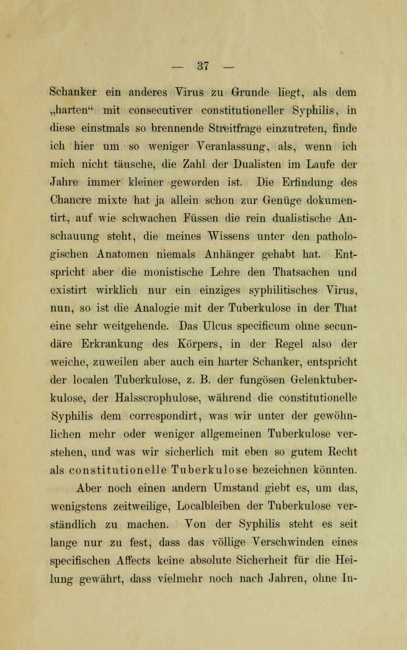 Schanker ein anderes Virus zu Grunde liegt, als dem „harten mit consecutiver constitutioneller Syphilis, in diese einstmals so brennende Streitfrage einzutreten, finde ich hier um so weniger Veranlassung, als, wenn ich mich nicht täusche, die Zahl der Dualisten im Laufe der Jahre immer kleiner geworden ist. Die Erfindung des Chancre mixte hat ja allein schon zur Genüge dokumen- tirt, auf wie schwachen Füssen die rein dualistische An- schauung steht, die meines Wissens unter den patholo- gischen Anatomen niemals Anhänger gehabt hat. Ent- spricht aber die monistische Lehre den Thatsachen und existirt wirklich nur ein einziges syphilitisches Virus, nun, so ist die Analogie mit der Tuberkulose in der That eine sehr weitgehende. Das Ulcus specificum ohne secun- däre Erkrankung des Körpers, in der Regel also der weiche, zuweilen aber auch ein harter Schanker, entspricht der localen Tuberkulose, z. B. der fungösen Gelenktuber- kulose, der Halsscrophulose, während die constitutionelle Syphilis dem correspondirt, was wir unter der gewöhn- lichen mehr oder weniger allgemeinen Tuberkulose ver- stehen, und was wir sicherlich mit eben so gutem Recht als constitutionelle Tuberkulose bezeichnen könnten. Aber noch einen andern Umstand giebt es, um das, wenigstens zeitweilige, Localbleiben der Tuberkulose ver- ständlich zu machen. Von der Syphilis steht es seit lange nur zu fest, dass das völlige Verschwinden eines specifischen Affects keine absolute Sicherheit für die Hei- lung gewährt, dass vielmehr noch nach Jahren, ohne In-