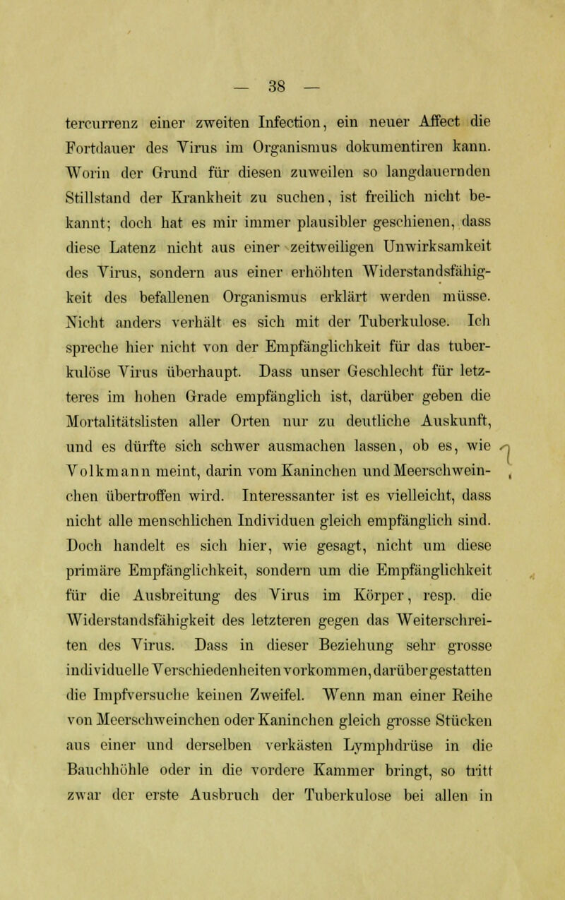 tercurrenz einer zweiten Infection, ein neuer Affeet die Fortdauer des Virus im Organismus dokumentiren kann. Worin der Grund für diesen zuweilen so lang-dauernden Stillstand der Krankheit zu suchen, ist freilich nicht be- kannt; doch hat es mir immer plausibler geschienen, dass diese Latenz nicht aus einer zeitweiligen Unwirksamkeit des Virus, sondern aus einer erhöhten Widerstandsfähig- keit des befallenen Organismus erklärt werden müsse. Nicht anders verhält es sich mit der Tuberkulose. Ich spreche hier nicht von der Empfänglichkeit für das tuber- kulöse Virus überhaupt. Dass unser Geschlecht für letz- teres im hohen Grade empfänglich ist, darüber geben die Mortalitätslisten aller Orten nur zu deutliche Auskunft, und es dürfte sich schwer ausmachen lassen, ob es, wie -n Volkmann meint, darin vom Kaninchen und Meerschwein- , chen übertroffen wird. Interessanter ist es vielleicht, dass nicht alle menschlichen Individuen gleich empfänglich sind. Doch handelt es sich hier, wie gesagt, nicht um diese primäre Empfänglichkeit, sondern um die Empfänglichkeit für die Ausbreitung des Virus im Körper, resp. die Widerstandsfähigkeit des letzteren gegen das Weiterschrei- ten des Virus. Dass in dieser Beziehung sehr grosse individuelle Verschiedenheiten vorkommen, darüber gestatten die Impfversuche keinen Zweifel. Wenn man einer Reihe von Meerschweinchen oder Kaninchen gleich grosse Stücken aus einer und derselben verkästen Lymphdrüse in die Bauchhöhle oder in die vordere Kammer bringt, so tritt zwar der eiste Ausbruch der Tuberkulose bei allen in