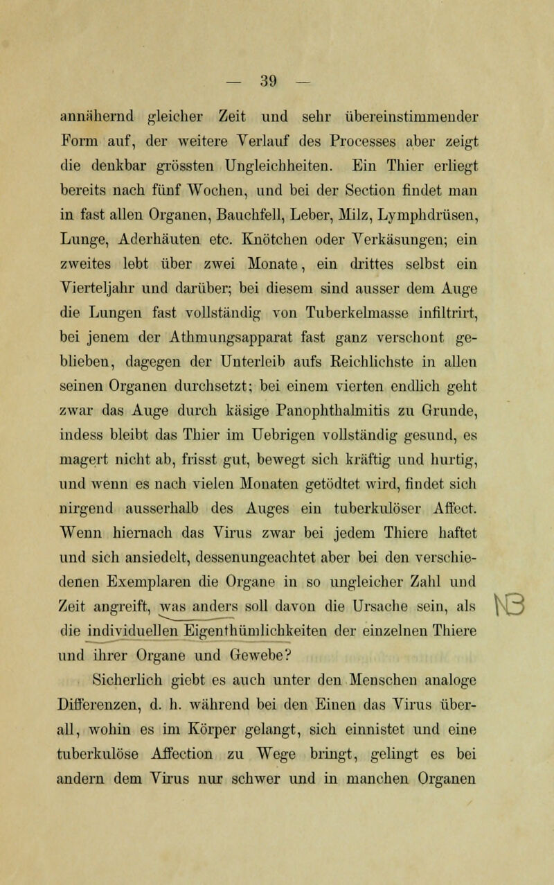 annähernd gleicher Zeit und sehr übereinstimmender Form auf, der weitere Verlauf des Processes aber zeigt die denkbar grössten Ungleichheiten. Ein Thier erliegt bereits nach fünf Wochen, und bei der Section findet man in fast allen Organen, Bauchfell, Leber, Milz, Lymphdrüsen, Lunge, Aderhäuten etc. Knötchen oder Verkäsungen; ein zweites lebt über zwei Monate, ein drittes selbst ein Vierteljahr und darüber; bei diesem sind ausser dem Auge die Lungen fast vollständig von Tuberkelmasse infiltrirt, bei jenem der Athmungsapparat fast ganz verschont ge- blieben, dagegen der Unterleib aufs Reichlichste in allen seinen Organen durchsetzt; bei einem vierten endlich geht zwar das Auge durch käsige Panophthalmitis zu Grunde, indess bleibt das Thier im Uebrigen vollständig gesund, es magert nicht ab, frisst gut, bewegt sich kräftig und hurtig, und wenn es nach vielen Monaten getödtet wird, findet sich nirgend ausserhalb des Auges ein tuberkulöser Affect. Wenn hiernach das Virus zwar bei jedem Thiere haftet und sich ansiedelt, dessenungeachtet aber bei den verschie- denen Exemplaren die Organe in so ungleicher Zahl und Zeit angreift, was anders soll davon die Ursache sein, als |\^ die individuellen Eigenthümlichkeiten der einzelnen Thiere und ihrer Organe und Gewebe? Sicherlich giebt es auch unter den Menschen analoge Differenzen, d. h. während bei den Einen das Virus über- all, wohin es im Körper gelangt, sich einnistet und eine tuberkulöse Affection zu Wege bringt, gelingt es bei andern dem Virus nur schwer und in manchen Organen