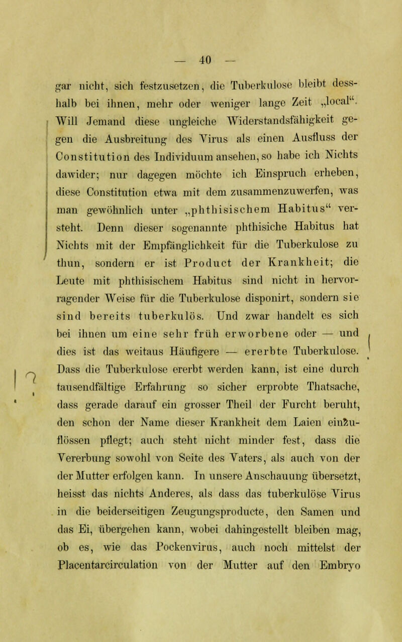 *-. II — 40 — gar nicht, sich festzusetzen, die Tuberkulose bleibt dess- halb bei ihnen, mehr oder weniger lange Zeit „loeal. Will Jemand diese ungleiche Widerstandsfähigkeit ge- gen die Ausbreitung des Virus als einen Ausfluss der Constitution des Individuum ansehen, so habe ich Nichts dawider; nur dagegen möchte ich Einspruch erheben, diese Constitution etwa mit dem zusammenzuwerfen, was man gewöhnlich unter „phthisischem Habitus ver- steht. Denn dieser sogenannte phthisiche Habitus hat Nichts mit der Empfänglichkeit für die Tuberkulose zu thun, sondern er ist Product der Krankheit; die Leute mit phthisischem Habitus sind nicht in hervor- ragender Weise für die Tuberkulose disponirt, sondern sie sind bereits tuberkulös. Und zwar- handelt es sich bei ihnen um eine sehr früh erworbene oder — und dies ist das weitaus Häufigere — ererbte Tuberkulose. Dass die Tuberkulose ererbt werden kann, ist eine durch tausendfältige Erfahrung so sicher erprobte Thatsache, dass gerade darauf ein grosser Theil der Furcht beruht, den schon der Name dieser Krankheit dem Laien einzu- flössen pflegt; auch steht nicht minder fest, dass die Vererbung sowohl von Seite des Vaters, als auch von der der Mutter erfolgen kann. In unsere Anschauung übersetzt, heisst das nichts Anderes, als dass das tuberkulöse Virus in die beiderseitigen Zeugungsproducte, den Samen und das Ei, übergehen kann, wobei dahingestellt bleiben mag, ob es, wie das Pockenvirus, auch noch mittelst der Placentarcirculation von der Mutter auf den Embryo