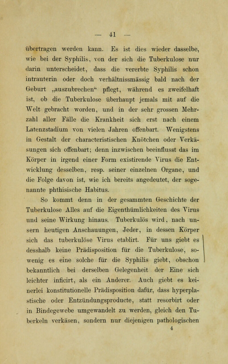 übertragen werden kann. Es ist dies wieder dasselbe, wie bei der Syphilis, von der sich die Tuberkulose nur darin unterscheidet, dass die vererbte Syphilis schon intrauterin oder doch verhältnissmässig bald nach der Geburt „auszubrechen pflegt, während es zweifelhaft ist, ob die Tuberkulose überhaupt jemals mit auf die Welt gebracht worden, und in der sehr grossen Mehr- zahl aller Fälle die Krankheit sich erst nach einem Latenzstadium von vielen Jahren offenbart. Wenigstens in Gestalt der characteristischen Knötchen oder Verkä- sungen sich offenbart; denn inzwischen beeinflusst das im Körper in irgend einer Form existirende Virus che Ent- wicklung desselben, resp. seiner einzelnen Organe, und die Folge davon ist, wie ich bereits angedeutet, der soge- nannte phthisische Habitus. So kommt denn in der gesammten Geschichte der Tuberkulose Alles auf die Eigenthümlichkeiten des Virus und seine Wirkung hinaus. Tuberkulös wird, nach un- gern heutigen Anschauungen, Jeder, in dessen Körper sich das tuberkulöse Virus etablirt. Für uns giebt es desshalb keine Prädisposition für die Tuberkulose, so- wenig es eine solche für die Syphilis giebt, obschon bekanntlich bei derselben Gelegenheit der Eine sich leichter inficirt, als ein Anderer. Auch giebt es kei- nerlei konstitutionelle Prädisposition dafür, dass hyperpla- stische oder Entzündungsproducte, statt resorbirt oder in Bindegewebe umgewandelt zu werden, gleich den Tu- berkeln verkäsen, sondern nur diejenigen pathologischen