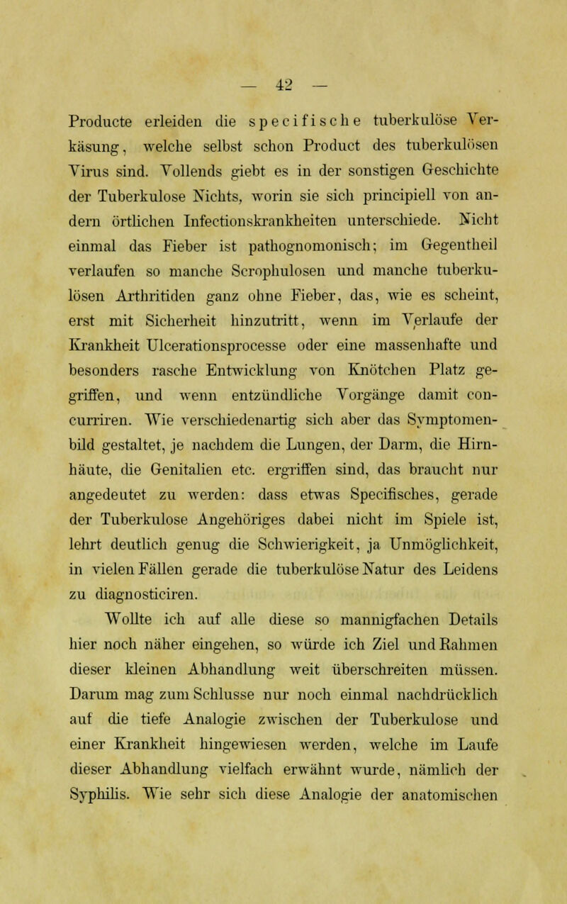 Producte erleiden die specifische tuberkulöse Ver- käsung, welche selbst schon Product des tuberkulösen Virus sind. Vollends giebt es in der sonstigen Geschichte der Tuberkulose Nichts, worin sie sich principiell von an- dern örtlichen Infectionskrankheiten unterschiede. Nicht einmal das Fieber ist pathognomonisch; im Gegentheil verlaufen so manche Scrophulosen und manche tuberku- lösen Arthritiden ganz ohne Fieber, das, wie es scheint, erst mit Sicherheit hinzutritt, wenn im Verlaufe der Krankheit TJlcerationsprocesse oder eine massenhafte und besonders rasche Entwicklung von Knötchen Platz ge- griffen, und wenn entzündliche Vorgänge damit con- curriren. Wie verschiedenartig sich aber das Symptomen- bild gestaltet, je nachdem die Lungen, der Darm, die Hirn- häute, che Genitalien etc. ergriffen sind, das braucht nur angedeutet zu werden: dass etwas Specifisches, gerade der Tuberkulose Angehöriges dabei nicht im Spiele ist, lehrt deutlich genug die Schwierigkeit, ja Unmöglichkeit, in vielen Fällen gerade die tuberkulöse Natur des Leidens zu diagnosticiren. Wollte ich auf alle diese so mannigfachen Details hier noch näher eingehen, so würde ich Ziel undEahmen dieser kleinen Abhandlung weit überschreiten müssen. Darum mag zum Schlüsse nur noch einmal nachdrücklich auf die tiefe Analogie zwischen der Tuberkulose und einer Krankheit hingewiesen werden, welche im Laufe dieser Abhandlung vielfach erwähnt wurde, nämlich der Syphilis. Wie sehr sich diese Analogie der anatomischen