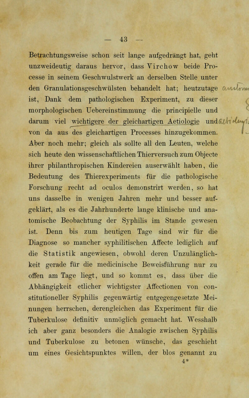 Betrachtungsweise schon seit lange aufgedrängt hat, geht unzweideutig daraus hervor, dass Virchow beide Pro- cesse in seinem Geschwulstwerk an derselben Stelle unter den Granulationsgeschwülsten behandelt hat; heutzutage OAvUr«*» ist, Dank dem pathologischen Experiment, zu dieser morphologischen Uebereinstimmung die principielle und darum viel wichtigere der gleichartigen Aetiologie und ■■'■■■■ von da aus des gleichartigen Processes hinzugekommen. Aber noch mehr; gleich als sollte all den Leuten, welche sich heute den wissenschaftlichen Thierversuch zum Objecte ihrer philanthropischen Kindereien auserwählt haben, die Bedeutung des Thierexperiments für die pathologische Forschung recht ad oculos demonstrirt werden, so hat uns dasselbe in wenigen Jahren mehr und besser auf- geklärt, als es die Jahrhunderte lange klinische und ana- tomische Beobachtung der Syphilis im Stande gewesen ist. Denn bis zum heutigen Tage sind wir für die Diagnose so mancher syphilitischen Affecte lediglich auf die Statistik angewiesen, obwohl deren Unzulänglich- keit gerade für die medicinische Beweisführung nur zu offen am Tage liegt, und so kommt es, dass über die Abhängigkeit etlicher wichtigster Affectionen von con- stitutioneller Syphilis gegenwärtig entgegengesetzte Mei- nungen herrschen, derengleichen das Experiment für die Tuberkulose definitiv unmöglich gemacht hat. Wesshalb ich aber ganz besonders die Analogie zwischen Syphilis und Tuberkulose zu betonen wünsche, das geschieht um eines Gesichtspunktes willen, der blos genannt zu