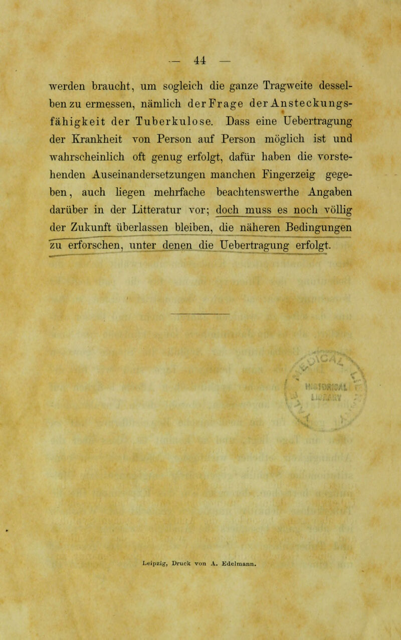 werden braucht, um sogleich die ganze Tragweite dessel- ben zu ermessen, nämlich derFrage der Ansteckungs- fähigkeit der Tuberkulose. Dass eine Uebertragung der Krankheit von Person auf Person möglich ist und wahrscheinlich oft genug erfolgt, dafür haben die vorste- henden Auseinandersetzungen manchen Fingerzeig gege- ben, auch hegen mehrfache beachtenswerthe Angaben darüber in der Litteratur vor; doch muss es noch völlig der Zukunft überlassen bleiben, die näheren Bedingungen zu erforschen, unter denen die Uebertragung erfolgt. Leipzig, Druck von A. Edelmann.