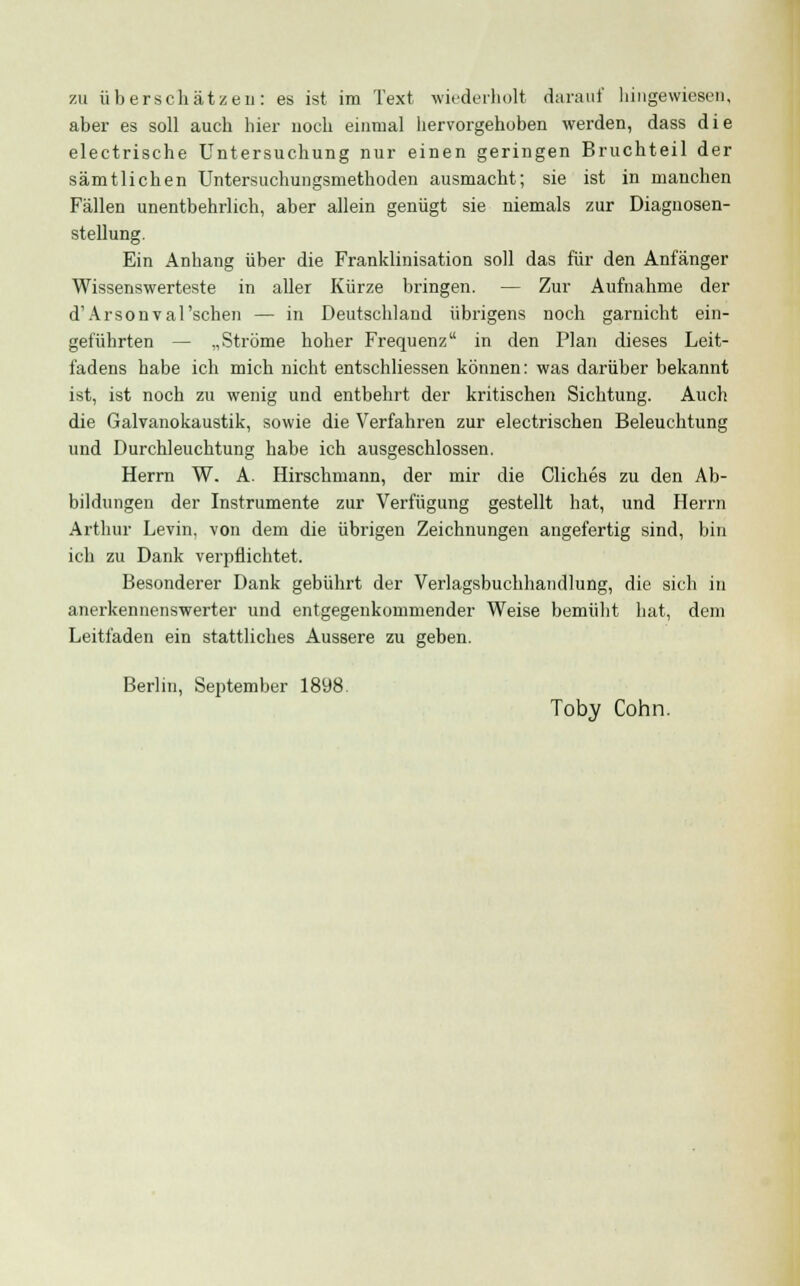 zu überschätzen: es ist im Text wiederholt darauf hingewiesen, aber es soll auch hier noch einmal hervorgehoben werden, dass die electrische Untersuchung nur einen geringen Bruchteil der sämtlichen Untersuchungsmethoden ausmacht; sie ist in manchen Fällen unentbehrlich, aber allein genügt sie niemals zur Diagnosen- stellung. Ein Anhang über die Franklinisation soll das für den Anfänger Wissenswerteste in aller Kürze bringen. — Zur Aufnahme der d'Arsonval'schen — in Deutschland übrigens noch garnicht ein- geführten — „Ströme hoher Frequenz in den Plan dieses Leit- fadens habe ich mich nicht entschliessen können: was darüber bekannt ist, ist noch zu wenig und entbehrt der kritischen Sichtung. Auch die Galvanokaustik, sowie die Verfahren zur electrischen Beleuchtung und Durchleuchtung habe ich ausgeschlossen. Herrn W. A. Hirschmann, der mir die Cliches zu den Ab- bildungen der Instrumente zur Verfügung gestellt hat, und Herrn Arthur Levin, von dem die übrigen Zeichnungen angefertig sind, bin ich zu Dank verpflichtet. Besonderer Dank gebührt der Verlagsbuchhandlung, die sich in anerkennenswerter und entgegenkommender Weise bemüht hat, dem Leitfaden ein stattliches Äussere zu geben. Berlin, September 1898 Toby Cohn.