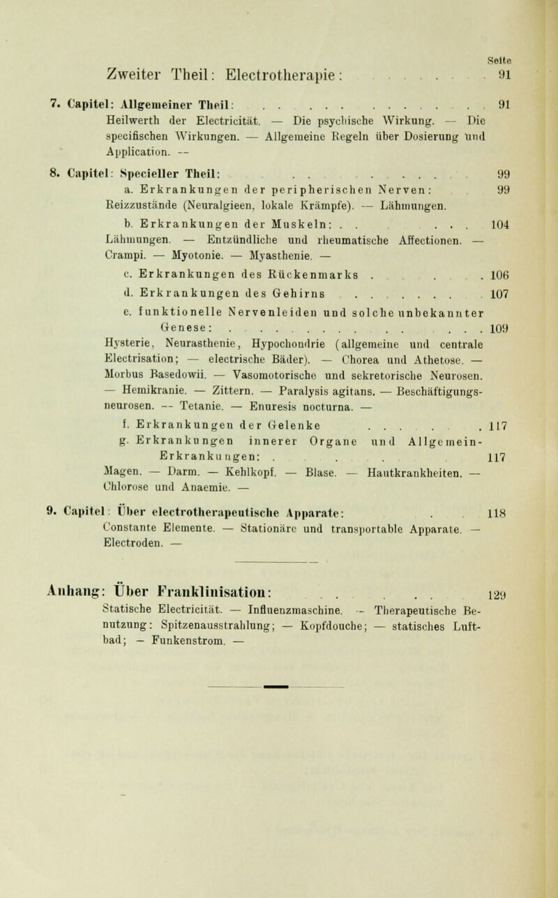 Seite Zweiter Theil: Electrotherapie : 91 7. Capitel: Allgemeiner Theil: ,91 Heilwerth der Electricität. — Die psychische Wirkung. - Die specifischen Wirkungen. — Allgemeine Regeln über Dosierung Und Application. — 8. Capitel: Specieller Theil: .... 99 a. Erkrankungen der peripherischen Nerven: 99 Reizzustande (Neuralgieen. lokale Krämpfe). — Lähmungen. b. Erkrankungen der Muskeln: . . ... 104 Lähmungen. — Entzündliche und rheumatische Affectionen. — Crampi. — Myotonie. — Myasthenie. — c. Erkrankungen des Rückenmarks . . 106 d. Erkrankungen des Gehirns . . .... 107 e. funktionelle Nervenleiden und solche unbekannter Genese: . . . .... . . ... 109 Hysterie, Neurasthenie, Hypochondrie (allgemeine und centrale Electrisation; — eleetrische Bäder). — Chorea und Athetose. — Morbus Basedowii. — Vasomotorische und sekretorische Neurosen. — Hemikranie. — Zittern. — Paralysis agitans. — Beschäftigungs- neurosen. — Tetanie. — Enuresis nocturna. — f. Erkrankungen der Gelenke ... . . 117 g. Erkrankungen innerer Organe und Allgemein- Erkrank» ugen: . . . 117 Magen. — Darm. — Kehlkopf. — Blase. — Hautkrankheiten. — Chlorose und Anaemie. — 9. Capitel: Über electrotherapeutische Apparate: . 118 Constante Elemente. — Stationäre und transportable Apparate. — Electroden. — Anhang: Über Frankliiiisation: ... 129 Statische Electricität. — Influenzmaschine. - Therapeutische Be- nutzung: Spitzenausstrahlung; — Kopfdouche; — statisches Luft- bad; — Funkenstrom. —