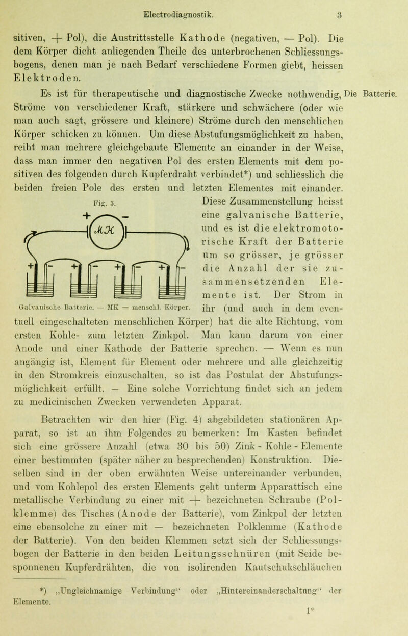 sitiven, -|- Pol), die Austrittsstelle Kathode (negativen, — Pol). Die dem Körper dicht anliegenden Theile des unterbrochenen Schliessungs- bogens, denen man je nach Bedarf verschiedene Formen giebt, heissen Elektroden. Es ist für therapeutische und diagnostische Zwecke nothwendig, r>ie Batterie. Ströme von verschiedener Kraft, stärkere und schwächere (oder wie man auch sagt, grössere und kleinere) Ströme durch den menschlichen Körper schicken zu können. Um diese Abstufungsmöglichkeit zu haben, reiht man mehrere gleichgebaute Elemente an einander in der Weise, dass man immer den negativen Pol des ersten Elements mit dem po- sitiven des folgenden durch Kupferdraht verbindet*) und schliesslich die beiden freien Pole des ersten und letzten Elementes mit einander. Fig. 3. Diese Zusammenstellung heisst +^»—«. _ eine galvanische Batterie, JtJi ]| U1K1 es 'st die elektromoto- ^\ rische Kraft der Batterie um so grösser, je grösser die Anzahl der sie zu- s.i mm en setz enden Ele- mente ist. Der Strom in Galvanische Batterie. — MK = mensch], Körper. [\n- (und auch in dem even- tuell eingeschalteten menschlichen Körper) hat die alte Richtung, vom ersten Kohle- zum letzten Zinkpol. Man kann darum von einer Anode und einer Kathode der Batterie sprechen. — Wenn es nun angängig ist, Element für Element oder mehrere und alle gleichzeitig in den Stromkreis einzuschalten, so ist das Postulat der Abstufungs- möglichkeit erfüllt. — Eine solche Vorrichtung findet sich an jedem ZU medicinischen Zwecken verwendeten Apparat. Betrachten wir den hier (Fig. 4) abgebildeten stationären Ap- parat, so ist an ihm Folgendes zu bemerken: Im Kasten befindet sich eine grössere Anzahl (etwa 30 bis 50) Zink - Kohle - Elemente einer bestimmten (später näher zu besprechenden) Konstruktion. Die- selben sind in der üben erwähnten Weise untereinander verbunden, und vom Kohlepol des ersten Elements geht unterm Apparattisch eine metallische Verbindung zu einer mit -4- bezeichneten Schraube (Pol- klemme) des Tisches (Anode der Batterie), vom Zinkpol der letzten eine ebensolche zu einer mit — bezeichneten Polklemme (Kathode der Batterie). Von den beiden Klemmen setzt sich der Schliessungs- bogen der Batterie in den beiden Leitungsschnüren (mit Seide be- sponnenen Kupferdrähten, die von isolirenden Kautschukschläuchen *) ..Ungleichnamige Verbindung'' oder ..Hintereinanderschaltung1 Elemente. l der