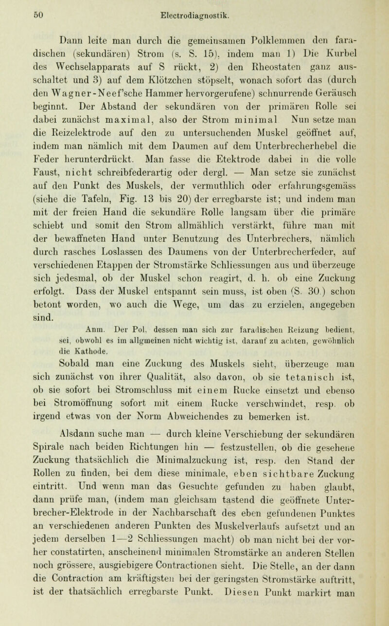 Dann leite man durch die gemeinsamen Polklemmen den fara- dischen (sekundären) Strom (s. S. 15). indem man 1) Die Kurbel des Wechselapparats auf S rückt, 2) den Rheostaten ganz aus- schaltet und 3) auf dem Klötzchen stöpselt, wonach sofort das (durch den Wagner-Neef'sche Hammer hervorgerufene) schnurrende Geräusch beginnt. Der Abstand der sekundären von der primären Rolle sei dabei zunächst maximal, also der Strom minimal Nun setze man die Reizelektrode auf den zu untersuchenden Muskel geöffnet auf, indem man nämlich mit dem Daumen auf dem Unterbrecherhebel die Feder herunterdrückt. Man fasse die Etektrode dabei in die volle Faust, nicht schreibfederartig oder dergl. — Man setze sie zunächst auf den Punkt des Muskels, der vermuthlich oder erfahrungsgemäss (siehe die Tafeln, Fig. 13 bis 20) der erregbarste ist; und indem man mit der freien Hand die sekundäre Rolle langsam über die primäre schiebt und somit den Strom allmählich verstärkt, führe man mit der bewaffneten Hand unter Benutzung des Unterbrechers, nämlich durch rasches Loslassen des Daumens von der Unterbrecherfeder, auf verschiedenen Etappen der Stromstärke Schliessungen aus und überzeuge sich jedesmal, ob der Muskel schon reagirt, d. h. ob eine Zuckung erfolgt. Dass der Muskel entspannt sein muss, ist oben (S. 30 ) schon betont worden, wo auch die Wege, um das zu erzielen, angegeben sind. Anm. Der Pol. dessen man sich zur faradischen Reizung bedient, sei, obwohl es im allgineinen nicht wichtig ist, darauf zu achten, gewöhnlich die Kathode. Sobald man eine Zuckung des Muskels sieht, überzeuge mau sich zunächst von ihrer Qualität, also davon, ob sie tetanisch ist, ob sie sofort bei Stromschluss mit einem Rucke einsetzt und ebenso bei Stromöfl'nung sofort mit einem Rucke verschwindet, resp. ob irgend etwas von der Norm Abweichendes zu bemerken ist. Alsdann suche man — durch kleine Verschiebung der sekundären Spirale nach beiden Richtungen hin — festzustellen, ob die gesehene Zuckung thatsächlich die Minimalzuckung ist, resp. den Stand der Rollen zu finden, bei dem diese minimale, eben sichtbare Zuckung eintritt. Und wenn man das Gesuchte gefunden zu haben glaubt, dann prüfe man, (indem man gleichsam tastend die geöffnete Unter- brecher-Elektrode in der Nachbarschaft des eben gefundenen Punktes an verschiedenen anderen Punkten des Muskelverlaufs aufsetzt und an jedem derselben 1—2 Schliessungen macht) ob man nicht bei der vor- her constatirten, anscheinend minimalen Stromstärke an anderen Stellen noch grössere, ausgiebigere Contractionen sieht. Die Stelle, an der dann die Contraction am kräftigsten bei der geringsten Stromstärke auftritt, ist der thatsächlich erregbarste Punkt. Diesen Punkt markirt man