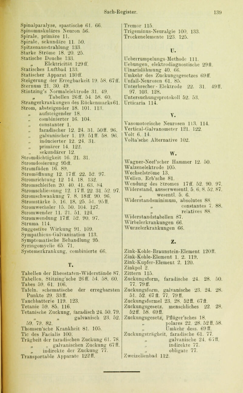 Spinalparalyse, spastische 61. 66. Spinomuskuläres Neuron 56. Spirale, priniiire 11. Spirale, sekundäre 11. öO. Spitzenausstrahlung 133 Starke Ströme 18. 20 25. Statische Douche 133. Elektricität 129 ff. Statisches Luftbad 133. Statischer Apparat 130ff. Steigerung der Erregbarkeit 19. 58. 67ff. Sternum 21. HO. 49. Stintzing's Normalelektrode 31. 49. Tabellen 26ff. 54 58. 60. Strangerkrankungen des Rückenmarks61. Strom, absteigender 18. 101. 113. aufsteigender 18. „ combinierter 16. 104. constanter 1. faradisoher 12. 24. 31. 50ff. 96. galvanischer 1. 19. 51 ff. 58. 96. inducierter 12. 24. 31. primärer 14. 122. sekundärer 12 Stromdichtigkeit 16. 21. 31. Stromdosierung 95ft. Strom laden 16. 89. Stromöffnung 12. 17ff. 22. 52. 97. Stromrichtung 12 14. 18 182. Stromschleilen 20. 40. 4]. 63. 84 Stromscbliessung 12. 17 ff. 22 31 52 97. Stromschwankung 7. 8. I8ff. 90. 96. Stromstärke 5. 16. 18. 25. 51. 95 ff. Stromwechsler 15. 50. 104. 127. Stromwender 11. 21. 51. 124. Stromwendung 17ff. 52. 90. 97. Struma 114. Suggestive Wirkung 91. 109. Sympatbicus-Galvanisation 113. Symptomatische Behandlung 95. Syringomyelie 65. 71. Systemerkrankung, combinierte M>. T, Tabellen der Rheostaten-Widerstände 87. Tabellen, Stitzing'sche 26ff. 54. 58. 60. Tabes 59. 61. 106. Tafeln, schematische der erregbarsten Punkte 29. 33 ff. Tauchbatterie 119. 123. Tetanie 59. 85. 116. Tetanische Zuckung, faradisch 24. 50. 79. „ galvanisch 23. 52. 59. 79. 82. Thomsen'sche Krankheit 81. 105. Tic des Facialis 100. Trägheit ihr taradischen Zuckung 61. 78 „ .. galvanischen Zuckung 67 ff. „ indirekte der Zuckung 77 Transportable Apparate 122ff. Tremor 115. Trigeminus-Xeuralgie 100. 133. Trockenelemente 12:!. 125. U. reherrumpelungs-Methodc 111. Hebungen, elektrodiagnostische 29ft. I;lnarislähiming 40. 66. Umkehr des Zuckungsgesetzes 69ff. Unfall-Neurosen 61. 85. Unterbrecher-Elektrode 22. Hl. 491 97. 103. 128. DntersuchiiDgsprotokoll 52. 53. Urticaria 114. Vasomotorische Neurosen 113. 114. Vertical-Galvanometer 121. 122. Volt 6. 14. Volta'scbe Alternative 102. W. Wagner-Neef'scher Hammer 12. 50. Walzenelektrode 105. Wechselströme 13. Wellen. Erb'sche 81. Windung des Stromes 17if. 52. 90. 97. Widerstand, ausserwesentl. 5. 6. 8. :ri. 87, „ wesentl. 5. 6. Widerstandsminimum, absolutes 88 „ constantes 7. 88. relatives 88 Widerstandstabellen 87. Wirbelerkranknngen 66. Wurzelerkrankungen 66. Zink-Kohle-Braunstein-Element 120 ff. Ziuk-Kohle-Element 1. 2. 119. Zink-Kupfer-Element 2. 120. Zinkpol 2. Zittern 115. Zuckunusform, faradische 24. 28. 50. 77. 79 ff. Zuckungsform, galvanische 23. 24. 28. 51. 52. 67 ff. 77. 79 ff. Zuckungsformel 23. 28. 528. 67ft. Zuckungsgesetz, menschliches 22. 28. 52 ff. 58. 69 S. Zuckungsgesetz, Pfiiiger'sches 18. polares 22. 28. 52 ff. 58. Umkehr dess. 69 ff. Zuckungsträgheit, faradische 61. 77. „ galvanische 24. 6 7 ff. indirekte 77. obligate 77. Zweizellenbad 112.