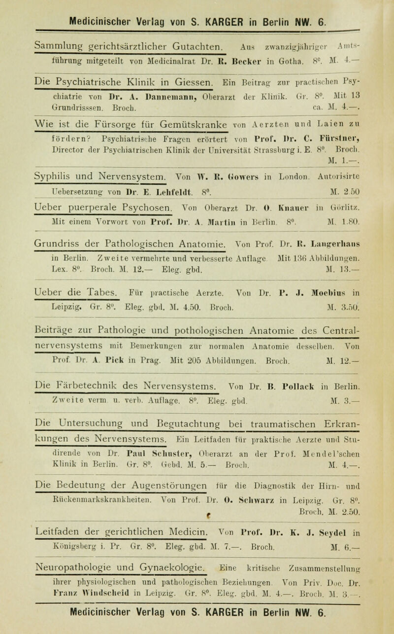 Sammlung gerichtsärztlicher Gutachten. Ans zwanzigjähriger Amts- führung mitgeteilt von Medicinalrat Dr. R. Becker in Gotha. 8C. M. 4.— Die Psychiatrische Klinik in Giessen. Ein Beitrag zur practischen Psy- chiatrie von Dr. A. Dannemnnii, Oberarzt der Klinik. Gr. 8°. Mit 13 Grundrisssen. Broch. ca. M. 4.—. Wie ist die Fürsorge für Gemütskranke von Aerzten und Laien zu fördern? Psychiatrische Fragen erörtert von Prof. Dr. C. Fürsfner, Director der Psychiatrischen Klinik der Universität Strassburgi. E. 8° Broch. M. 1.-. Syphilis und Nervensystem. Von W. It. Hemers in London. Autorisirte Uebersetznng von Dr. E. Lehfeltlt. 8°. M. 2.50 Ueber puerperale Psychosen. Von Oberarzt Dr. 0. Knaiier in Görlitz. Mit einem Vorwort von Prof. Dr. A. Martin in Berlin. 8°. M. 1.80. Grundriss der Pathologischen Anatomie. Von Prof. Dr. IJ. Langerhaus in Berlin. Zweite vermehrte und verbesserte Auflage Mit 136 Abbildungen. Lex. 8°. Broch. M. 12.— Eleg. gbd. M. 13.— Ueber die Tabes. Für practische Aerzte. Vou Dr. P. J. Mooltius in Leipzig. Gr. 8. Eleg. gbd. M. 4.50. Broch. M. 3.50. Beiträge zur Pathologie und pothologischen Anatomie des Central- nervensystems mit Bemerkungen zur normalen Anatomie desselben. Von Prof. Dr. A. Pick in Prag. Mit 205 Abbildungen. Broch. M. 12.— Die Kärbetechnik des Nervensystems. Von Dr. B. Pollack in Berlin. Zweite verm u. verli. Auflage. 8°. Eleg. gbd. M. 3.— Die Untersuchung und Begutachtung bei traumatischen Erkran- kungen des Nervensystems. Ein Leitfaden für praktische Aerzte und Stu- dirende von Dr. Paul Sclmster, Oberarzt an der Prof. Mcndel'schen Klinik in Beilin. Gr. 8°. (iebd. M. 5.— Broch. M. 4.—. Die Bedeutung der Augenstörungen für die Diagnostik der Hirn- und Rückenmarkskrankheiten. Von Prof. Dr. 0. Schwarz in Leipzig. Gr. 8°. - Broch. M. 2.50. Leitfaden der gerichtlichen Medicin. Von Prof. Dr. K. J. Seydel in Königsberg i. Pr. Gr. 8°. Eleg. gbd. M. 7.—. Broch. M. 6.— Neuropathologie und Gynaekologie. Eine kritische Znsammenstellung ihrer physiologischen und pathologischen Beziehungen. Von Priv. Doc. Dr. Franz Windscheid in Leipzig. Gr. S°. Eleg. gbd. M. 4.—. Broch. M. 3.—.