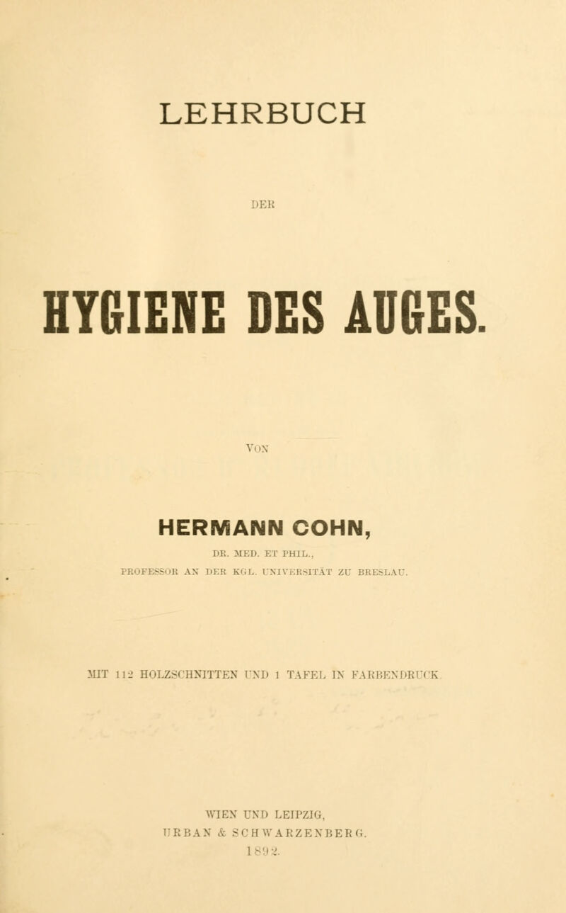 LEHRBUCH DEB HYGIENE DES AUGES Vi in HERMANN COHN, DB. MED. ET PHIL., PBOFESSOE AN DEB KGL. (JNIVEKSITÄT ZU BRESLAU. MIT 112 HOLZSCHNITTEN UND 1 TAFEL IN FARBENDRUCE WIEN UND LEIPZIG. n l: I! A N & S C H W A B Z E X BERG.