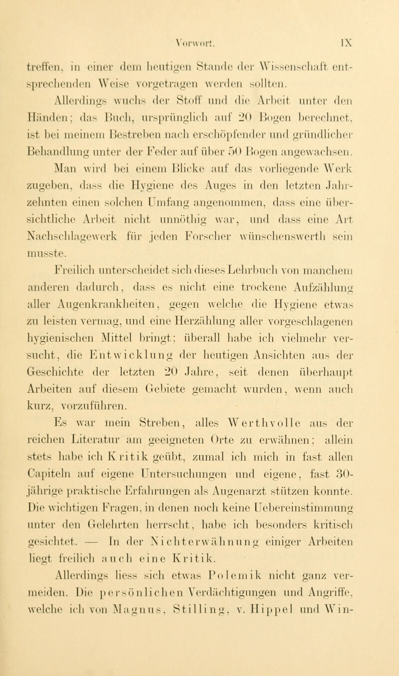 treffen, in einer dem heutigen Stande <ler Wissenschaft ent- sprechenden Weise vorgetragen werden sollten. Allerdings wuchs der Stoff und die Arbeit unter den Bänden; das Buch, ursprünglich auf 20 Bogen berechnet, ist bei meinem Bestrebennach erschöpfender und gründlicher Behandlung unter der Feder auf über 50 Bogen angewachsen. Man wird bei einem Blicke auf das vorliegende Werk zugeben, dass die Hygiene des Auges in den letzten Jahr- zehnten einen solchen Umfang angenommen, dass eine über- sichtliche Arbeit nicht unnöthig war, und dass eine Art Nachschlagewerk für jeden Forscher wünschenswert!] sein miisste. Freilich unterscheidet sich dieses Lehrbuch von manchem anderen dadurch, dass es nicht eine trockene Aufzählung aller Augenkrankheiten, gegen welche die Hygiene etwas zu leisten vermag, und eine Herzählung aller vorgeschlagenen hygienischen Mittel bringt; überall habe ich vielmehr ver- sucht, die Entwicklung der heutigen Ansichten aus der Geschichte der letzten 20 Jahre, seit denen überhaupt Arbeiten auf diesem Gebiete gemacht wurden, wenn auch kurz, vorzuführen. Es war mein Streben, alles Werthvolle aus der reichen Literatur am geeigneten Orte zu erwähnen; allein stets habe ich Kritik geübt, zumal ich mich in fast allen Capiteln auf eigene Untersuchungen und eigene, fast 30- jährige praktische Erfahrungen als Augenarzt stützen konnte. Die wichtigen Fragen, in denen noch keine Uebereinstimmung unter den Gelehrten herrscht, habe ich besonders kritisch gesichtet. — In der Nichterwähnung einiger Arbeiten liegt freilich auch eine Kritik. Allerdings liess sich etwas Polemik nicht ganz ver- meiden. Die persönlichen Verdächtigungen und Angriffe, welche ich von Magnus, Stilling, v. Hippe 1 und Win-