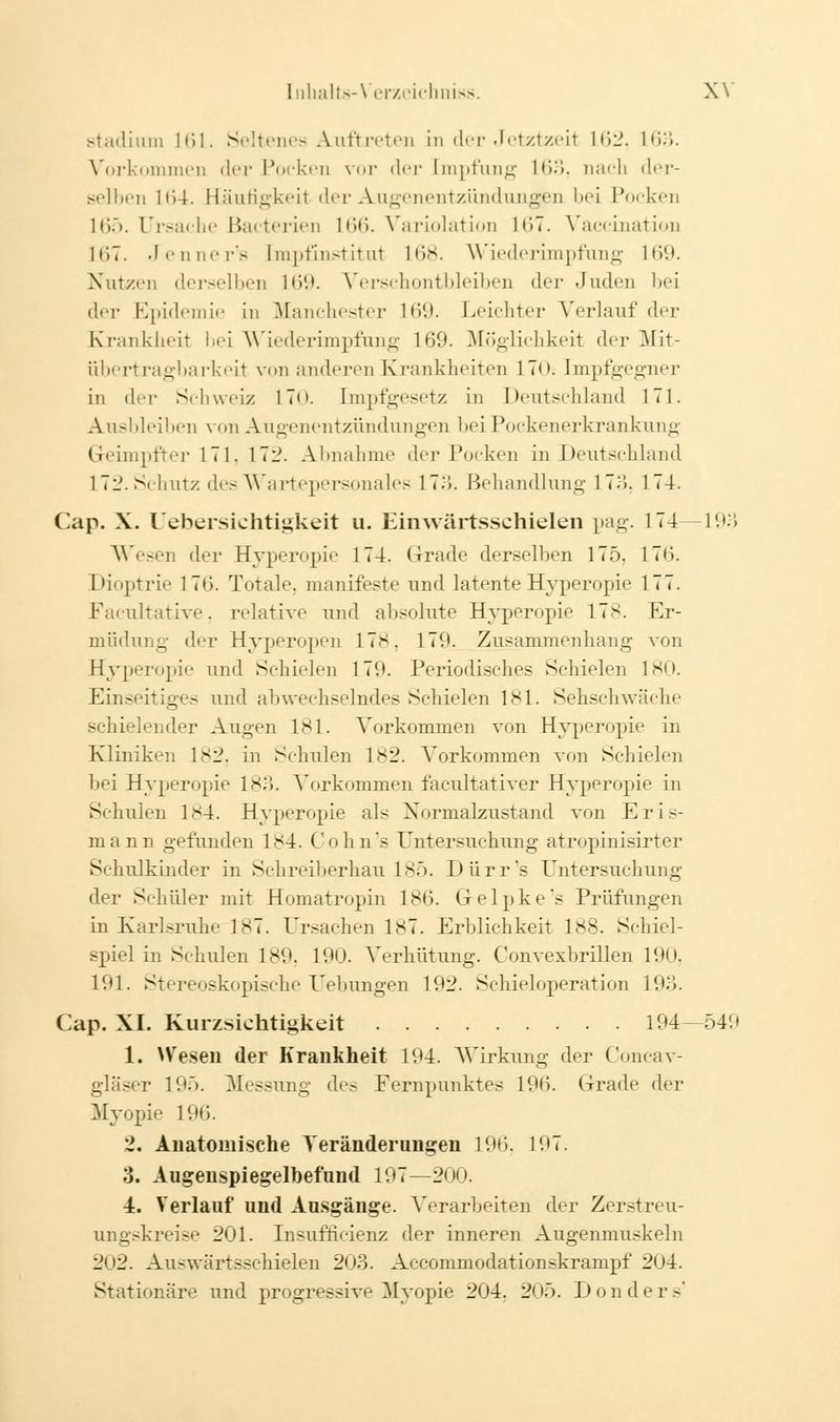 Stadium 161- Seltenes Auftreten in der Jetztzeit 162, 163. Vorkommen der Pocken vor der [mpfung !•>•>. nach der- selben 164. Häufigkeit der Augenentzündungen bei Pocken 165. Ursache Bakterien L66. Variolation 167. Vaccination lt)7. Jenner's [mpfinstitui L68. Wiederimpfung L69. Nutzen derselben 169. Verschontbleiben der .luden bei der Epidemie in Manchester Hit*. Leichter Verlauf der Krankheit bei Wiederimpfung 169. Möglichkeit der Mit- übertragbarkeit von anderen ►Krankheiten 170; [mpfgegner in der Schweiz 17<>. [mpfgesetz in Deutschland 171. Ausbleiben \ on Augenentzündungen bei Pockenerkrankung Geimpfter 171. 17:?. Abnahme der Pocken in Deutschland 172. Schutz des Wartepersonales 173. Behandlung 17:'». 174. Cap. X. Uebersichtigkeit u. Einwärtsschielen pag. 174 —193 Wesen der Hyperopie 174. Grade derselben 175. 176. Dioptrie 176. Totale, manifeste und latente Hyperopie 177. Facultative, relative und absolute Hyperopie 178. Er- müdung der Hyperopen 17s. 171*. Zusammenhang von Hyperopie und Schielen 179. Periodisches Schielen 180. Einseitiges und abwechselndes Schielen 181. Sehschwäche schielender Augen 181. Vorkommen von Hyperopie in Kliniken 182, in Schulen 1S2. Vorkommen von Schielen bei Hyperopie 183. Vorkommen facultativer Hyperopie in Schulen 184. Hyperopie als Normalzustand von Eris- mann gefunden 1S4. Cohn's Untersuchung atropinisirter Schulkinder in Schreiberhau 185. Dürr's Untersuchung der Schüler mit Homatropin 186. Grelpke's Prüfungen in Karlsruhe 187. Ursachen 187. Erblichkeit 188. Schiel- spiel in Schulen 189, 190. Verhütung. Convexbrillen 190, 191. Stereoskopische Uebungen 192. Schieloperation 193. Cap. XL Kurzsichtigkeit 194—549 1. Wesen der Krankheit 194. Wirkung der Concav- gläser 19r>. Messung des Fernpunktes 196. Grade der Myopie 196. 2. Anatomische Veränderungen 190. 197. 3. Augenspiegelbefund 197—200. •4. Verlauf und Ausgänge. Vorarbeiten th^ Zerstreu- ungskreise 201. Insufh'cienz der inneren Augenmuskeln 202. Auswärtsschielen 203. Accommodationskrampf 204. Stationäre und progressive Myopie 204. 205. Don der s1