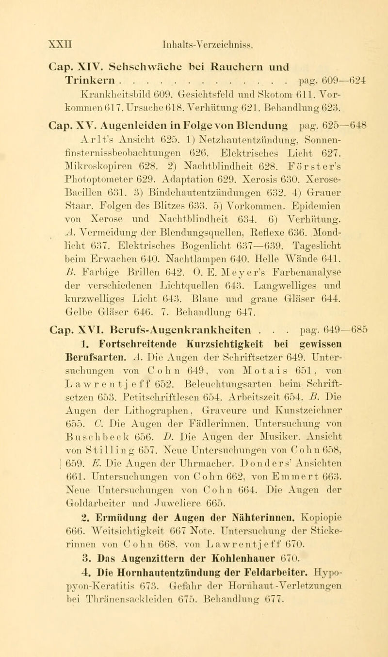 Cap. XIV. Sehschwäche bei Rauchern und Trinkern pag. 600—(524 Krankheitsbild 609. Gesichtsfeld und Skotom 611. Vor- kommen 617. Ursache 618. Verhütung 621. Behandlung 623. Cap. XV. Augenleiden in Folge von Blendung pag. 625—648 Arlt's Ansicht 625. 1) Netzhautentzündung, Sonnen- finsternissbeobachtuiigen 626. Elektrisches Licht 627. Mikroskopiren 628. 2) Nachtblindheit 628. Försters Photoptometer 629. Adaptation 629. Xerosis 630. Xerose- Bacillen 631. 3) Bindehautentzündungen 632. 4) Grauer Staar. Folgen des Blitzes 633. 5) Vorkommen. Epidemien von Xerose und Nachtblindheit 634. 6) Verhütung. A. Vermeidung der Blendungsquellen, Reflexe 636. Mond- licht 637. Elektrisches Bogenlicht 637—639. Tageslicht beim Erwachen 640. Nachtlampen 640. Helle Wände 641. B. Farbige Brillen 642. 0. E. Meyers Farbenanalyse der verschiedenen Lichtquellen 643. Langwelliges und kurzwelliges Licht 643. Blaue und graue Gläser 644. Gelbe Gläser 646. 7. Behandlung 647. Gap. XVI. Berufs-Augenkrankheiten . . . pag. 649—685 1. Fortschreitende Kurzsichtigkeit hei gewissen Berufsarten. A. Die Augen der Schriftsetzer 649. Unter- suchungen von Colin 649, von Motais 651 . von L a w r e n t j e f f 652. Beleuchtungsarten beim Schrift- setzen 653. Petitschriftlesen 654. Arbeitszeit 654. B. Die Augen der Lithographen. Graveure und Kunstzeichner 655. C. Die Augen der Fädlerinnen. Untersuchung von Busch bock 656. D. Die Augen der Musiker. Ansicht von Stilling 657. Neue Untersuchungen von (! oh n 658, [ 659. E. Die Augen der Uhrmacher. Don ders' Ansichten 661. Untersuchungen vonCohn662, von Emmert663. Neue Untersuchungen von Colin 6(54. Die Augen der Goldarbeiter und Juweliere 665. 2. Ermüdung der Augen der Nähterinnen. Kopiopie 666. Weitsichtigkeit 6(57 Note. Untersuchung der Sticke- rinnen vnii Colin 668, von LawrentJeff 670. 3. Das Augenzittern der Kohlenhauer 670. 4. Die Hornhautentzündung der Feldarbeiter. Eypo- pyon-Keratitis 67.>. Gefahr der Hornhaut-Verletzungen bei Thränensackleiden 675. Behandlung 677.