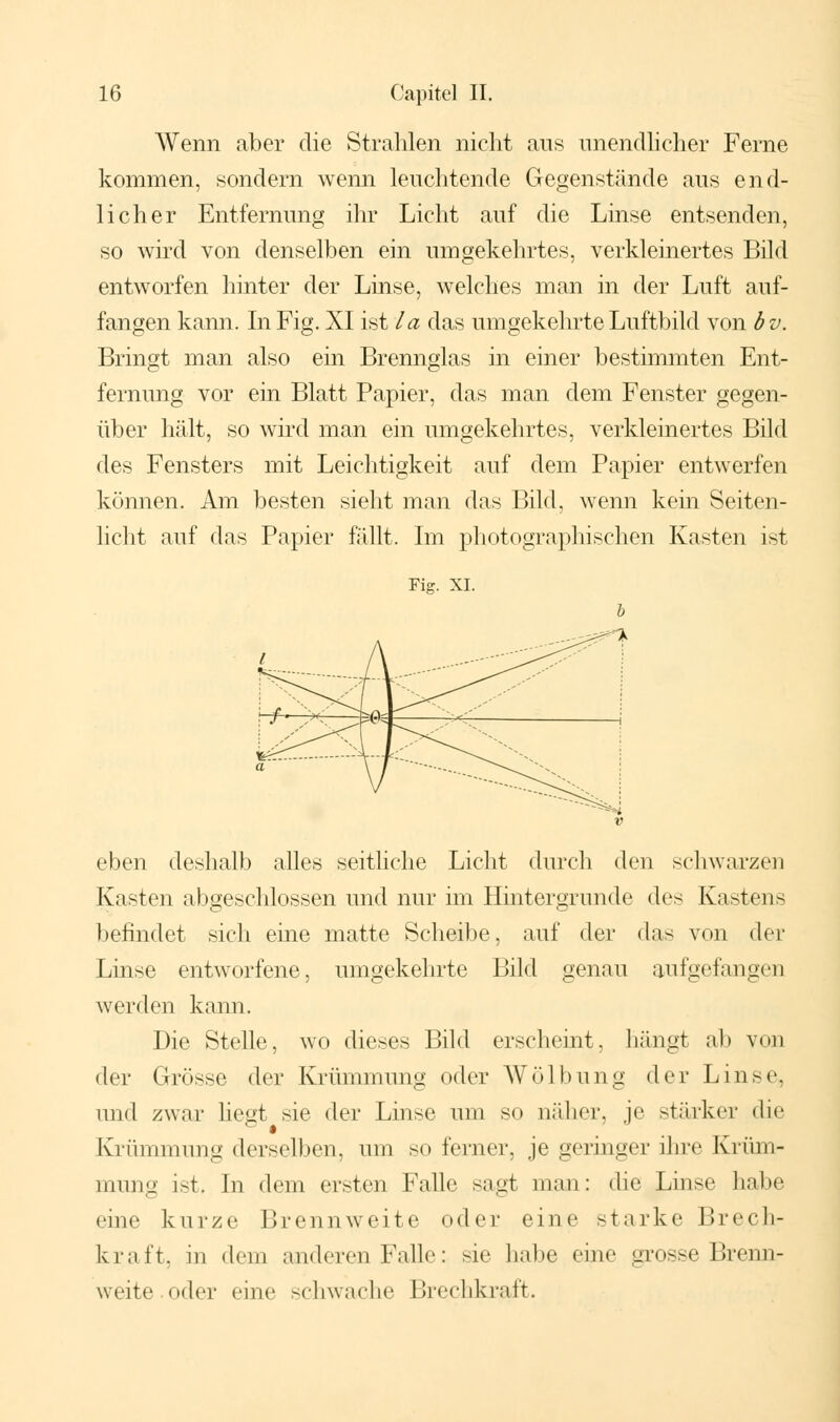 Wenn aber die Strahlen nicht ans unendlicher Ferne kommen, sondern wenn leuchtende Gegenstände aus end- licher Entfernung ihr Licht auf die Linse entsenden, so wird von denselben ein umgekehrtes, verkleinertes Bild entworfen hinter der Linse, welches man in der Luft auf- fangen kann. In Fig. XI ist la das umgekehrte Luftbild von b v. Bringt man also ein Brennglas in einer bestimmten Ent- fernung vor ein Blatt Papier, das man dem Fenster gegen- über hält, so wird man ein umgekehrtes, verkleinertes Bild des Fensters mit Leichtigkeit auf dem Papier entwerfen können. Am besten sieht man das Bild, wenn kern Seiten- licht auf das Papier fällt. Im photographischen Kasten ist Fi-. XL eben deshalb alles seitliche Licht durch den schwarzen Kasten abgeschlossen und nur im Hintergrunde des Kastens befindet sich eine matte Scheibe, auf der das von der Linse entworfene, umgekehrte Bild genau aufgefangen werden kann. Die Stelle, wo dieses Bild erscheint, hängt ab von der Grösse der Krümmung oder Wölbung der Linse. und zwar liegt sie der Linse um so näher, je stärker die Krümmung derselben, um so ferner, je geringer ihre Krüm- mung ist. In dem ersten Falle saut man: die Linse habe eine kurze Brennweite oder eine starke Brech- kraft, in dem anderen Falle: sie habe eine grosse Brenn- weite oder eine schwache Brechkraft.