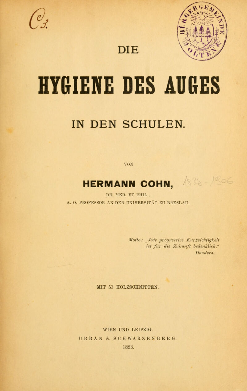 DI Vo/& /.TV HYGIENE DES AUGES IN DEN SCHULEN. VON HERMANN COHN, DR. MED. ET PHIL., A. 0. PROFESSOR AX DER UNIVERSITÄT 7.U BRESLAU. Motto: „Jede progressive Kurzsichtigkeit ist für die Zukunft bedenklich. Donders. MIT 53 HOLZSCHNITTEN. WIEN UND LEIPZIG. ÜRBAN & SCH WARZENBERG. 1883.