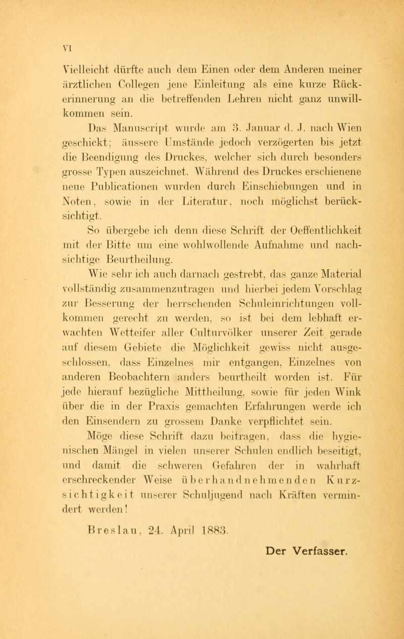 VI Vielleicht dürfte auch dem Einen oder dem Anderen meiner ärztlichen College« jene Einleitung als eine kurze Rück- erinnerung an die betreffenden Lehren nicht ganz unwill- kommen sein. Das Manuscript wurde am 3. Januar d. J. nach Wien geschickt; äussere umstände jedoch verzögerten bis jetzt die Beendigung des Druckes, welcher sich durch besonders grosse Typen auszeichnet. Während des Druckes erschienene neue Publicationen wurden durch Einschiebungen und in Noten, sowie in der Literatur, noch möglichst berück- sichtigt. So übergebe ich denn diese Schrift der Oeffentlichkeit mit der Bitte um eine wohlwollende Aufnahme und nach- sichtige Beurtheilung. Wie sehr ich auch darnach gestrebt, das ganze Material vollständig zusammenzutragen und hierbei jedem Vorschlag zur Besserung der herrschenden Schuleinrichtungen voll- kommen gerecht zu werden, so ist bei dem lebhaft er- wachten Wetteifer aller Culturvölker unserer Zeit gerade auf diesem Gebiete die Möglichkeit gewiss nicht ausge- schlossen, dass Einzelnes mir entgangen, Einzelnes von anderen Beobachtern anders beurtheilt worden ist. Für jede hierauf bezügliche Mittheilung, sowie für jeden Wink über die in der Praxis gemachten Erfahrungen werde ich den Einsendern zu grossem Danke verpflichtet sein. Möge diese Schrift dazu beitragen, dass die hygie- nischen Mängel in vielen unserer Schulen endlich beseitigt, und damit die schweren Gefahren der in wahrhaft erschreckender Weise überhandnehmenden Kurz- sichtigkeit unserer Schuljugend nach Kräften vermin- dert werden! Breslau. 24. April 1883. Der Verfasser.