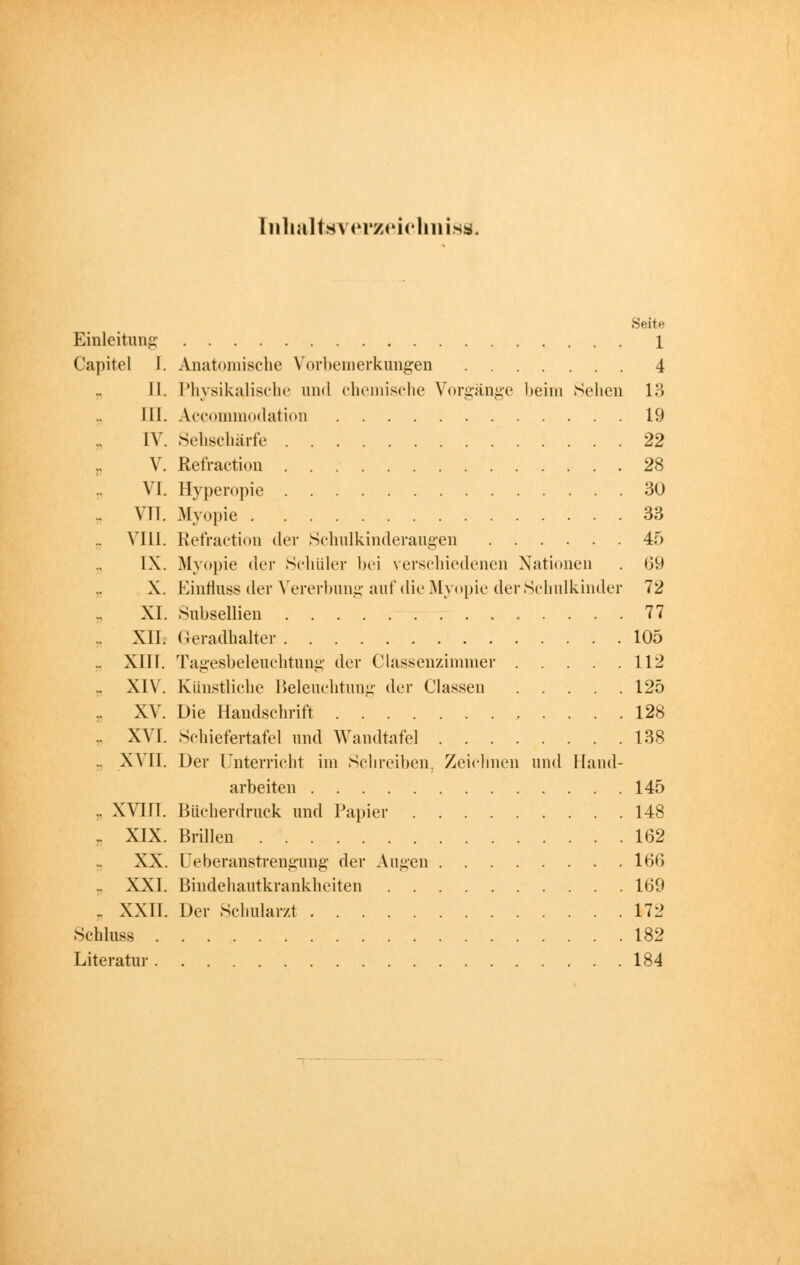 [nhaltsverzeichniss. Seite Einleitung 1 Capitel I. Anatomische Vorbemerkungen 4 II. Physikalische und chemische Vorgänge beim Sehen 13 III. Accommodation 19 IV. Sehschärfe 22 V. Refraetion 28 VI. Hyperopie 30 .. VII. Myopie 33 VI11. Refraetion der Schulkinderaugen 45 IX. Myopie der Schüler bei verschiedenen Nationen . 69 X. Einflnss der Vererbung auf die Myopie der Schulkinder 72 XI. Subsellien 77 XII. Geradhalter 105 .. XIII. Tagesbeleuchtung der Classenzimmer 112 XIV. Künstliche Beleuchtung der Classen 125 .. XV. Die Handschrift 128 .. XVI. Schiefertafel und Wandtafel 138 .. XVII. Der Unterricht im Schreiben. Zeichnen und Hand- arbeiten 145 .. XVIII. Bftcherdruck und Papier 148 .. XIX. Brillen 162 XX. üeberanstrengung der Augen 166 XXI. Bindehautkrankheiten 169 _ XXII. Der Schularzt V72 Schluss 182 Literatur 184