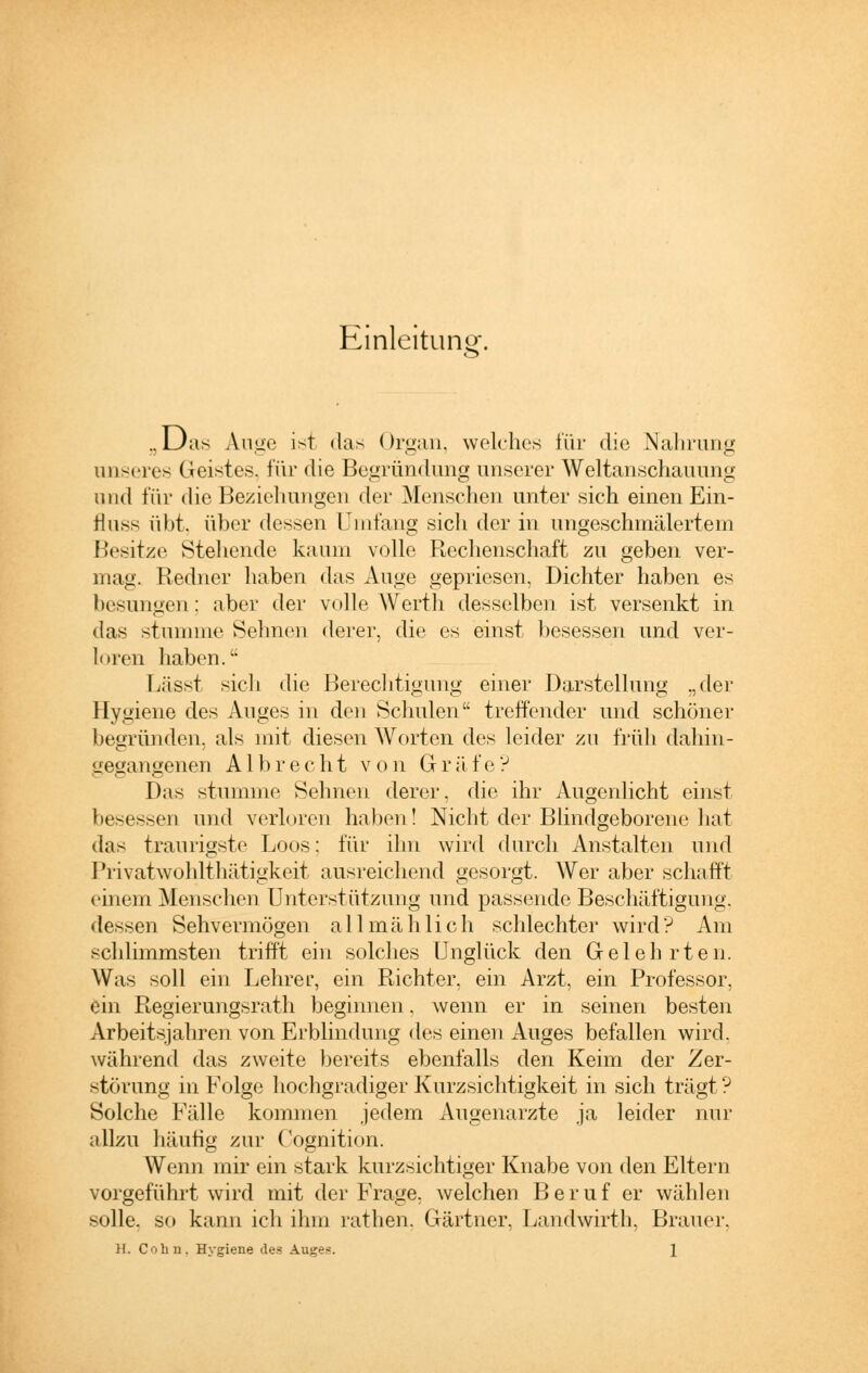 Einleitung. .. Das Auge ist das Organ, welches für die Nahrung unseres Geistes, für die Begründung unserer Weltanschauung und für die Beziehungen der Menschen unter sich einen Ein- fluss übt, über dessen Umfang sich der in ungeschmälertem Besitze Stehende kaum volle Rechenschaft zu geben ver- mag. Redner haben das Auge gepriesen, Dichter haben es besungen: aber der volle Werth desselben ist versenkt in das stumme Sehnen derer, die es einst besessen und ver- loren haben.1' Lässt sich die Berechtigung einer Darstellung „der Hygiene des Auges in den Schulen treffender und schöner begründen, als mit diesen Worten des leider zu früh dahin- gegangenen Alb recht von Gräfe? Das stumme Sehnen derer, die ihr Augenlicht einst besessen und verloren haben! Nicht der Blindgeborene hat das traurigste Loos: für ihn wird durch Anstalten und Privatwohlthätigkeit ausreichend gesorgt. Wer aber schafft einem Menschen Unterstützung und passende Beschäftigung, dessen Sehvermögen allmählich schlechter wird? Am schlimmsten trifft ein solches Unglück den Gelehrten. Was soll ein Lehrer, ein Richter, ein Arzt, ein Professor, ein Regierungsrath beginnen. wenn er in seinen besten Arbeitsjahren von Erblindung des einen Auges befallen wird, während das zweite bereits ebenfalls den Keim der Zer- störung in Folge hochgradiger Kurzsichtigkeit in sich trägt? Solche Fälle kommen jedem Augenarzte ja leider nur allzu häufig zur Cognition. Wenn mir ein stark kurzsichtiger Knabe von den Eltern vorgeführt wird mit der Frage, welchen Beruf er wählen solle, so kann ich ihm rathen. Gärtner, Landwirth, Brauer. 11. Colin. Hygiene des Auges. \