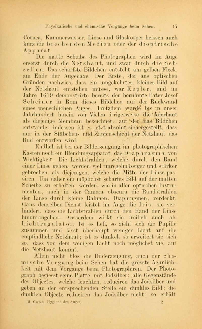 Cornea, Kammerwasser, Linse und Glaskörper heissen auch kurz die brechenden Medien oder der dioptrische A p p a ra t. Die matte. Scheibe des Photographen wird im Auge ersetzt durch die Netzhaut, und zwar durch die Seh- zellen. Das schärfste Bildchen entsteht am gelben Fleck, am Ende der Augenaxe. Der Miste, der aus optischen Gründen uachwies, dass ein umgekehrtes, kleines Bild auf der Netzhaut entstellen müsse. war Kepler, und im Jahre 1619 demonstrirte bereits der berühmte Pater Josef Scli einer in Rom dieses Bildchen auf der Rückwand eines menschlichen Auges. Trotzdem wurde bis in unser Jahrhundert hinein von Vielen irrigerweise die'Aderhaut als diejenige Membran ^zeichnet, auf der das Bildchen entstände: indessen ist es jetzt absolut sichergestellt, dass nur in der Stäbchen- ulid ZapfenschicM der Netzhaut das Bild entworfen wird. Endlich ist bei der Bilderzeugung im photographischen Kasten noch ein Blendungsapparat^ das Diaphragma, von Wichtigkeit. Die Lichtstrahlen, welche durch den Rand einer Linse gehen, werden viel unregelmässiger und stärker gebrochen, als diejenigen, welche die Mitte der Linse pas- siren. Im daher ein möglichst scharfes Bild auf der matten Scheibe zu erhalten, werden, wie in allen optischen Instru- menten . auch in der Camera obscura die Randstrahlen der Linse dureh kleine Rahmen, Diaphragmen, verdeckt. (Janz denselben Dienst leistet im Auge die Iris; sie ver- hindert, dass die Lichtstrahlen durch den Rand der Linse hindurchgehen. Ausserdem wirkt sie freilich auch als Lichtregulator. Ist es hell, so zieht sich die Pupille zusammen und lässt überhaupt weniger Licht auf die empfindliche Netzhaut; ist es dunkel, so erweitert sie sich so. dass von dem wenigen Licht noch möglichst viel auf die Netzhaut kommt. Allein nicht blos die Bilderzeuguiig, auch der che- mische Vorgang beim Selten hat die grösste Aehnlich- keit mit dem Vorgange beim Photographiren. Der Photo- graph begiesst seine Platte mit Jodsilber: alle Gegenstände de< Objectes, welche leuchten, reduciren das Jodsilber und geben an der entsprechenden Stelle ein dunkles Bild; die dunklen Objecte reduciren das Jodsilber nicht: so erhält II. Colin. Hygiene des Auges. 2