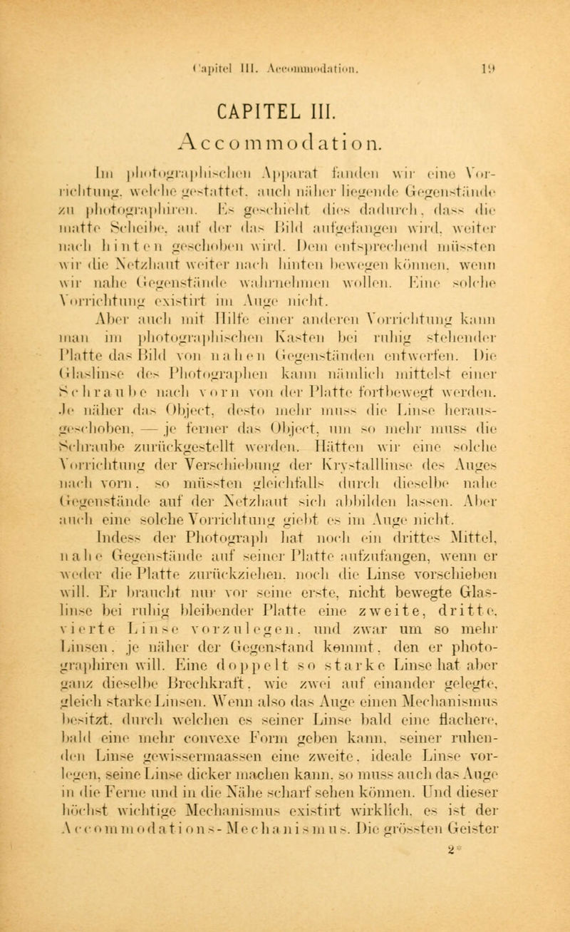 CAPITEL III. Accu mm od ati on. IN nhotographischcii Apparat fanden wir eine Vor- richtung, welche gestattet, auch näher liegende Gegenstände zu photographiren. Es geschieht dies dadurch, dass die matte Scheibe, auf der das Dilti aufgefangen wird, weiter nach hinten geschoben wird. Dem entsprechend müssten wir die Netzhaut weiter nach liinten bewegen können, wenn wir nahe Gegenstände wahrnehmen wollen. Eine solche Vorrichtung existirt im Auge nicht. Aber auch mit Hilfe einer anderen Vorrichtung kann man im photographischen Kasten bei ruhig stehender Platte das Bild von nahen Gegenständen entwerten. Die Glaslinse des Photographen kann nämlich mittelst einer Schraube nach vorn von der Platte fortbewegt werden. Je näher <l;i> Object, desto mehr muss die Linse heraus- geschoben, — je ferner das Object. um so mein muss <lie Schraube zurückgestellt werden. Hätten wir eine solche Vorrichtung der Verschiebung der Krystalllinse des Auges nach vorn, so müssten gleichfalls durch dieselbe nahe Gegenstände auf der Netzhaut sich abbilden lassen. Aber auch eine solche Vorrichtung «nebt es im Auge nicht. Indess der Photograph hat noch ein dritte- Mittel, nahe Gegenstände auf seiner Platte aufzufangen, wenn er weder die Platte zurückziehen, noch die Linse vorschieben will. Er braucht nur vor seine erste, nicht bewegte Glas- linse bei niliifl bleibender Platte eine zweite, dritte. vierte Linse vorzulegen, und zwar um so mehr Linsen, je näher der Gegenstand kommt, den er photo- graphiren will. Eine doppelt so starke Linse hat aber ganz dieselbe Brechkraft, wie zwei auf einander gelegte, gleich starke Linsen. Wenn also das Auge einen Mechanismus besitzt, durch welchen es seiner Linse bald eine flachere, bald eine mein- convexe Form geben kann, seiner ruhen- den Linse gewissermaassen eine zweite, ideale Linse vor- legen, seine Linse dicker macheu kann, so muss auch das Auge in die Ferne und in die Nähe scharf sehen können, lud dieser höchst wichtige Mechanismus existirt wirklich, es ist der A er <>iii m od a t i on s- Mech ;i n i s m u s. Die grössten Geister