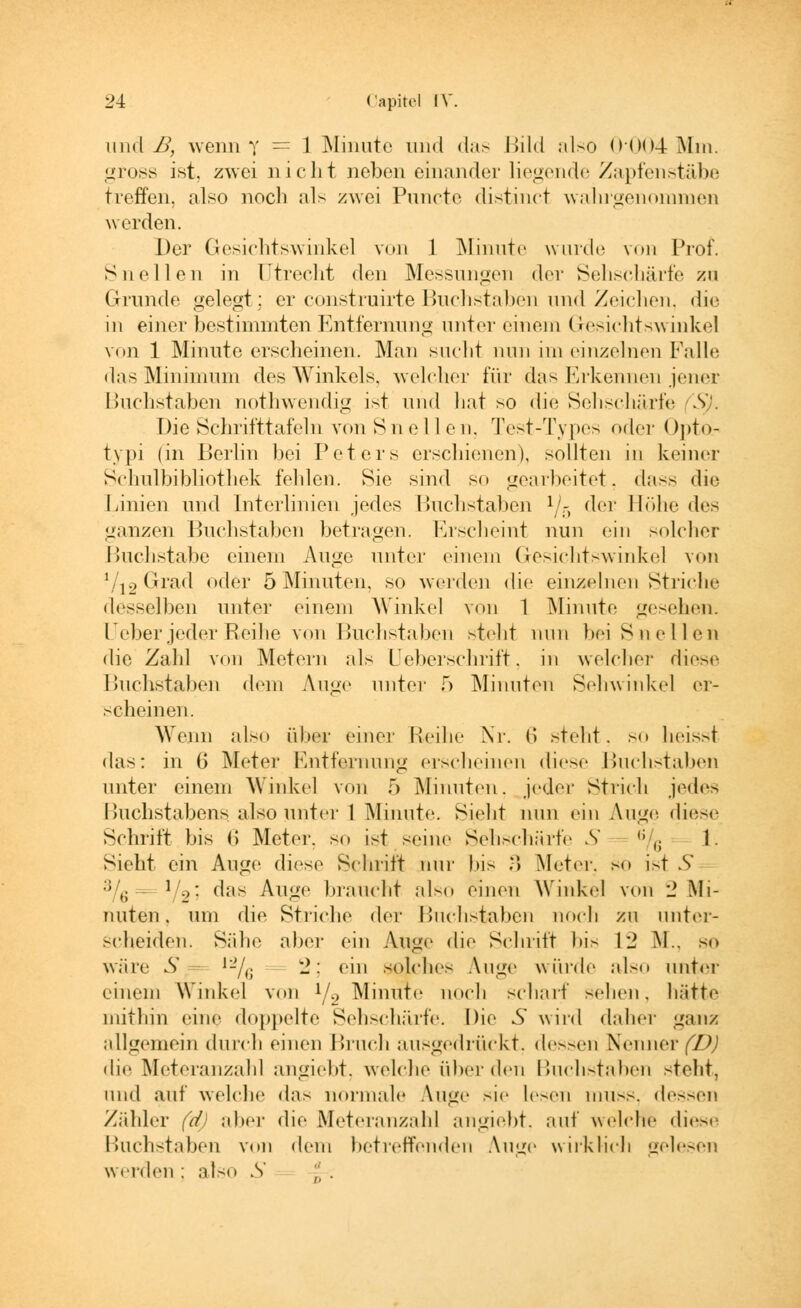 iiml B, wenn Y = 1 Minute und das Bild also 0004 Mm. gross ist. zwei nicht neben einander liegende Zapfenstäbe treffen, also noch als zwei Puncte distinet waln'genommen werden. Der Gesichtswinkel von 1 Minute wurde vom Prof. Sn eilen in Utrecht den Messungen der Sehschärfe zu Grunde gelegt; er construirteBuchstaben und Zeichen, die in einer bestimmten Entfernung unter einem Gesichtswinkel von 1 Minute erscheinen. Man sucht nun im einzelnen Falle das Minimum des Winkels, welcher für das Erkennen jener Buchstaben nothwendig ist und hat so die Sehschärfe SJ. Die Schrifttafeln von Sneilen, Test-Types oder Opto.- typi (in Berlin bei Peters erschienen), sollten in keiner Schulbibliothek fehlen. Sie sind so gearbeitet, dass die Linien und Interlinien jedes Buchstaben lj5 der Höhe des ganzen Buchstaben betragen. Erscheint nun ein solcher Buchstabe einem Auge unter einem Gesichtswinke] von */i2 Grad oder 5 Minuten, so werden die einzelnen Striche desselben unter einem Winkel von 1 Minute gesehen. Heber jeder Reihe von Buchstaben steht nun bei Sn eilen die Zahl von Metern als Ueberschrift, in welcher diese Buchstaben dem Auge unter 5 Minuten Sehwinkel er- scheinen. Wenn also iiher einer Reihe Nr. (> steht, so heisst das: in (> Meter Entfernung erscheinen diese Buchstaben unter einem Winkel von 5 Minuten, jeder Strich jedes Buchstabens, also unter 1 Minute. Sieht nun ein Auge diese Schritt bis (> Meter, so ist seine Sehschärfe S ,; (i 1. Sieht ein Auge diese Schritt nur bis 3 Meter, so ist S 3/ö  1;2: das Auge braucht also einen Winkel von 2 Mi- nuten . um die Striche der Buchstaben noch zu unter- scheiden. Sähe aber ein Auge die Schritt l>i> 12 M.. so wäre S lL7,; 2; ein solches Auge würde also unter einem Winkel von !/2 Minute noch schart sehen, hätte mithin eine doppelte Sehschärfe. Die S wird daher ganz allgemein durch einen Bruch ausgedrückt, dessen Nenner (D) die Meteranzahl angiebt, welche über den Buchstaben steht, und auf welche das normale Auge sie lesen muss, dessen Zähler (d) aber die Meteranzahl angiebt. auf welche diese Buchstaben von dem betreffenden Auge wirklich gelesen werden ; also 5 , ,