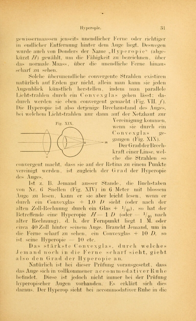 Fi-. XIX. gewissermaassen jenseits unendlicher Kerne oder richtiger in endlicher Entfernung hinter dein Auge liegt. Deswegen wurde auch von Donders <I<t Name „Hyperopie (abge- kürzt //) gewählt, um die Fähigkeit zu bezeichnen, über das normale Maass, über die unendliche Kerne hinaus scharf /u sehen. Solche überunendliche eonvergente Strahlen existiren natürlich auf Erden gar nicht, allem man kann sie jeden Augenblick künstlich herstellen, indem man parallele Lichtstrahlen durch ein Convexglas gehen lässt; da- durch werden sie eben convergent gemacht (Fig. VII. f). Die Hyperopie ist also derjenige Breclizustand <les Auges, bei welchem Lichtstrahlen nur dann auf (\<xv Netzhaut zur Vereinigung kommen, wenn sie durch ein ('im vc xi»'las ge- gangen (Fig. XIX). Der Grad der Brech- kraft einer Linse, wel- che die Strahlen so convergent macht, dass sie auf der Retina zu einem Punkte vereinigt weiden, ist zugleich der Grad der Hyperopie des Allee-. Ist z. IL Jemand ausser Stande, die Buchstaben vini Nr. G Snelleii (Fig. \1Y) in ü Meter mit blossem Auge zu lesen, kann er sie aber leicht lesen, wenn er durch ein Convexglas + 1,0 l> siebt (oder nach der alten Zoll-Rechnung durch ein Glas + VW- su ',;,t der Betreffende eine Hyperopie //= 1 D (oder- J/40 nach alter Rechnung), d. h. der Fernpunkt liegt 1 M. oder circa 40 Zoll hinter seinem Auge. Braucht Jemand, um in die Ferne scharf zu sehen, ein Convexglas + 10 D. so ist seine Hyperopie 1<> etc. Das stärkste Convexglas, durch welches .Jemand noch in die Ferne scharf sieht, giebt also den Gra <1 d er II y p eropi e a n. Natürlich ist bei dieser Prüfung vorausgesetzt, dass das Auge sich in vollkommener a cco m m o d a tive r R n h e befindet. Diese ist jedoch nicht immer bei der Prüfung hyperopischer Augen vorhanden. Ls erklärt sich dies daraus. Der Hyperop sieht bei aecommodativerRuhe in die