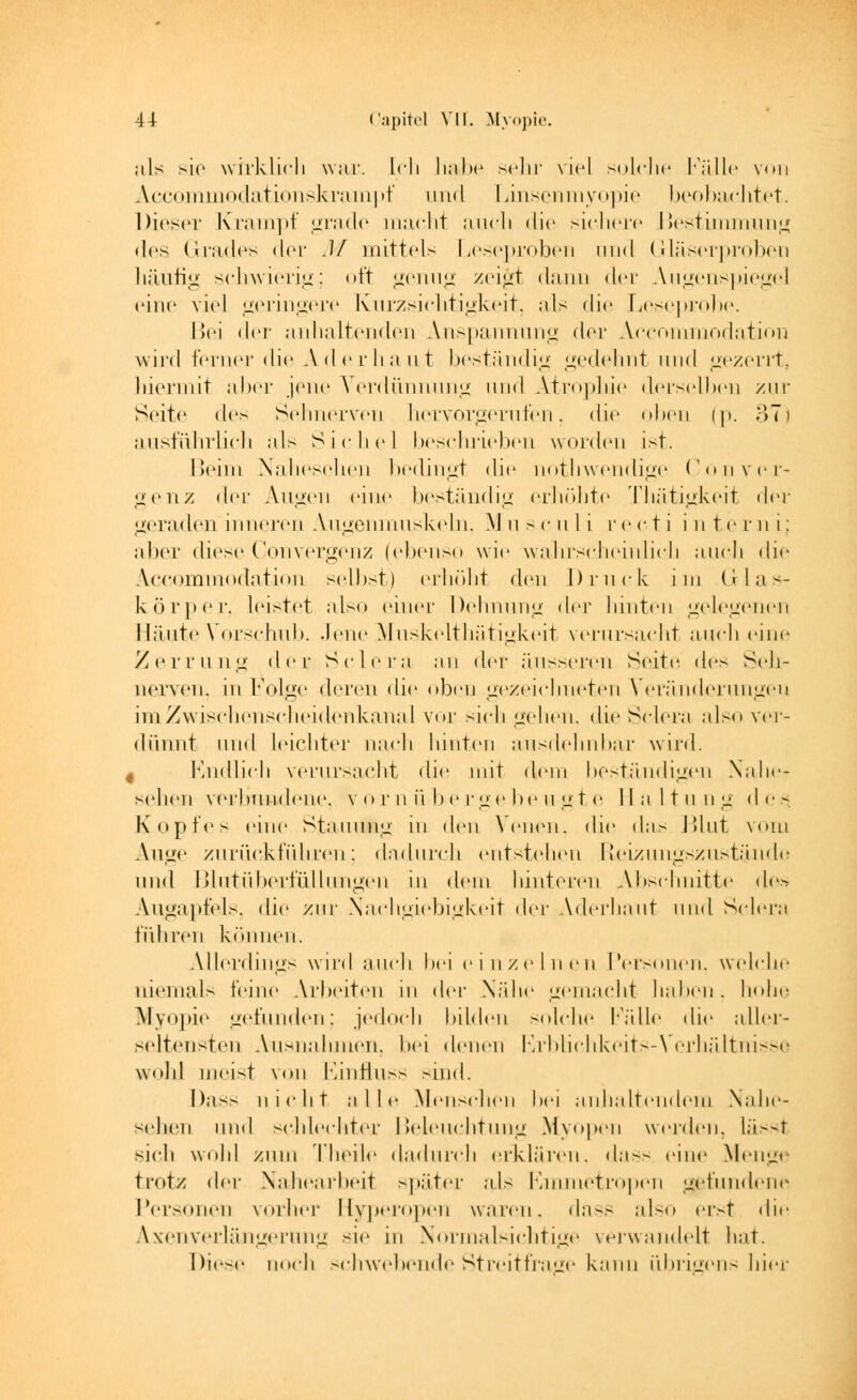 ;ils sie wirklich war. Ich liabe sehr viel solche fälle von Accommodationskrampf und Linsenmyopie beobachtet. Dieser Krampf grade macht aucli die sichere Bestimmung des Grades der M mittels Leseproben und Gläserproben häufig schwierig; oft genug zei£t dann der Augenspiegel eine viel geringere Knrzsichtigkeit, als die Leseprobe. Bei der anhaltenden Anspannung der Accommodation wird ferner die Aderhaut beständig gedehnt und gezerrt, hiermit alter jene Verdünnung und Atrophie derselben zur Seite de> Sehnerven hervorgerufen, die oben (p. 37) ausführlich als Sichel beschrieben worden ist. Beim Nahesehen bedingt die nothwendige Con ver- teil z der Augen eine beständig erhöhte Thätigkeit der geraden inneren Augenmuskeln, Musculi recti interni; aber diese Convergenz (ebenso wie wahrscheinlich auch die Accommodation selbst) erhöht den Druck im Glas- körper, leistet also einer Dehnung der hinten gelegenen Häute Vorschub. Jene Muskelthätigkeit verursacht auch eine Zerrung der Sclera an der äusseren Seite des Seh- nerven, in Folge deren die oben gezeichneten Veränderungen im Zwischenscheidenkanal vor sich gehen, die Sclera also ver- dünnt tili»! leichter nach hinten ausdehnbar wird. 4 Endlich verursacht die mit dem beständigen Nahe- gehen verbundene, vornübergebeugte Haltung des, Kopfes eine Stauung in den Venen, die das Blut vom Auge zurückführen; dadurch entstehen Eleizungszustände und Blutüberftillungen in dem hinteren Abschnitte des Augapfels, die zur Nachgiebigkeit da- Aderhaut und Sclera führen können. Allerdings wird auch bei ein/einen Personen, welche niemals feine Arbeiten in der Nähe gemacht haben, hohe Myopie gefunden; jedoch bilden solche fälle die aller- seltensten Ausnahmen, bei denen Erblichkeits-Verhältnisse wohl meist von Einfluss sind. Dass uicht alle Menschen bei anhaltendem Nahe- sehen und schlechter Beleuchtung Myopen werden, lässt sieh wohl zum Theile dadurch erklären, da-- eine Menge trotz der Nahearbeit später als Emmetropen gefundene Personen vorher Hyperopen waren» dass also erst die Axenverlängerung sie in Normalsichtige verwandelt hat. Diese noch schwebende Streitfrage kann übrigens hier