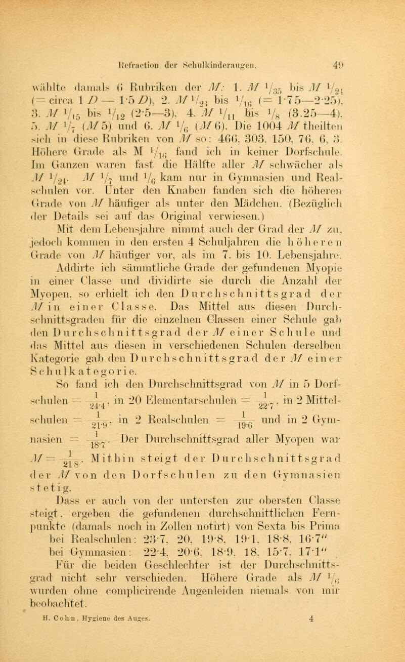 wählte damals 6 Rubriken der M: \. M 1/.;- bis M i/8l i cur;. 1 D - W)/J). 2. J/»/.„ bis Vh; (=: 176—2*25), 3. M «■',-, bis •> (2-5—3), 4. M »/„ bis ' ,s (3.25—4), ;,. .// i'- (MS) und (i. .1/ ' ,; (J/ii). Die L004 ßftheilten sich in diese Rubriken von M so: 466, 303, 150, 7(1. 6, 3. Höhere Grade als INI ' 1(; fand ich in keiner Dorfschule. Im Ganzen waren fast die Hälfte aller M schwächer als M ' L,|. M ] - und '/,; kam nur in Gymnasien und Real- schulen vor. Unter den Knaben fanden sich die höheren Grade von M häufiger als unter den Mädchen. (Bezüglich der Details sei auf das Original verwiesen.) Mit dem Lebensjahre nimmt auch der Grad der M zu, jedoch kommen in den ersten 4 Schuljahren die höheren Grade von M häufiger vor. als im 7. bis 10. Lebensjahre. Addirte ich sämmtliche Grade der gefundenen Myopie in einer ('lasse und dividirte sie durch die Anzahl der Myopen, so erhielt ich den Durchschnitts grad der .J/'in einer Classe. Das Mittel aus diesen Durch- schnittsgraden für die einzelnen Classen einer Schule gab den Durchschnittsgrad der M einer Schule und das Mittel aus diesen in verschiedenen Schulen derselben K ateg<>rie gab den Durchschnittsgrad der M einer Sc h ulkat egorie. So fand ich den Durchschnittsgrad von M in 5 Dorf- schulen = ,).,, in 20 Elementarschulen = 2 in 2 Mittel- schulen = .. in 2 Realschulen = -^^ und in 2 Gym- nasien 18._. Der Durchschnittsgrad aller Myopen war M— . Mithin steigt der Durchschnittsgrad der .1/von den Dorfschulen zu den Gymnasien stetig. Dass er auch von der untersten zur obersten Classe steigt. ergeben die gefundenen durchschnittlichen Fern- punkte (damals noch in Zollen notirt) von Sexta bis Prima bei Realschulen: 237, 20, 198, 191, 18*8, 167 bei Gymnasien: 22-4. 206, 189, 18, 157, 171 Für die beiden Geschlechter ist der Durchschnitts- grad nicht sehr verschieden. Höhere Grade als M ' ,. wurden ohne complicirende Augenleiden niemals von mir beobachtet.