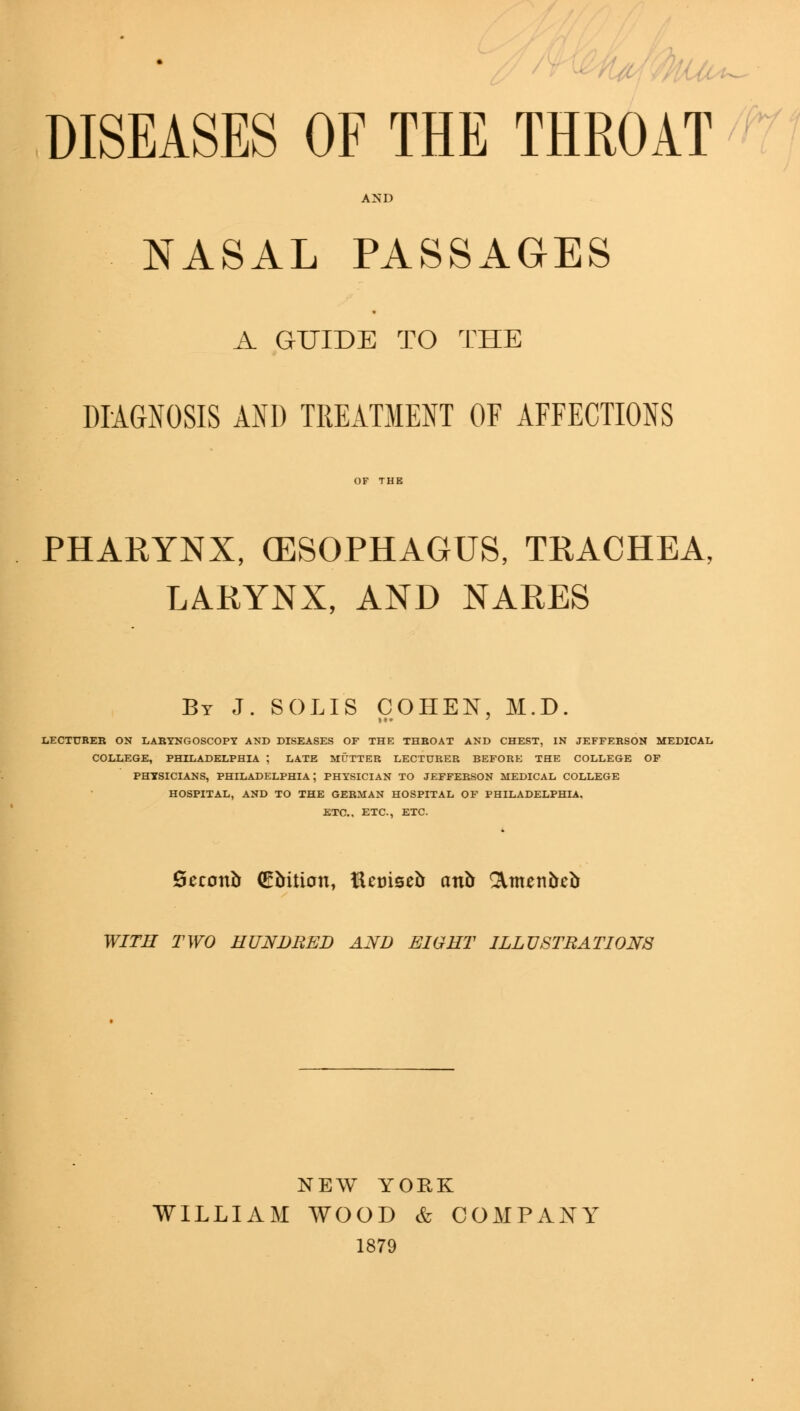 DISEASES OF THE THROAT AND NASAL PASSAGES A GUIDE TO THE DIAGNOSIS AND TREATMENT OF AFFECTIONS PHARYNX, (ESOPHAGUS, TRACHEA, LARYNX, AND NARES By J. SOLIS COHEN, M.D. LECTURER ON LARYNGOSCOPY AND DISEASES OF THE THBOAT AND CHEST, IN JEFFERSON MEDICAL COLLEGE, PHILADELPHIA ; LATE MUTTER LECTURER BEFORE THE COLLEGE OF PHYSICIANS, PHILADELPHIA; PHYSICIAN TO JEFFERSON MEDICAL COLLEGE HOSPITAL, AND TO THE GERMAN HOSPITAL OF PHILADELPHIA. ETC., ETC., ETC. Qcconb (Ebition, ttetuseb cmb Qiittenbeb WITH TWO HUNDRED AND EIGHT ILLUSTRATIONS NEW YORK WILLIAM WOOD & COMPANY 1879