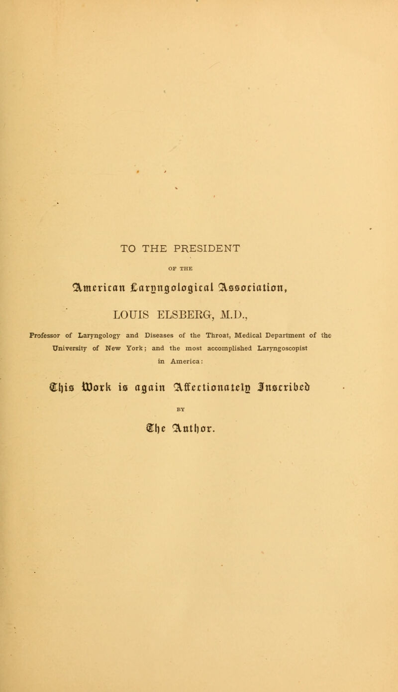 TO THE PRESIDENT American JLarnngological Association, LOUIS ELSBERG, M.D., Professor of Laryngology and Diseases of the Throat, Medical Department of the University of New York; and the most accomplished Laryngoscopist in America: €l)is ttlork is again Affectionate^ Inscribed BY ®i)e Antlior.