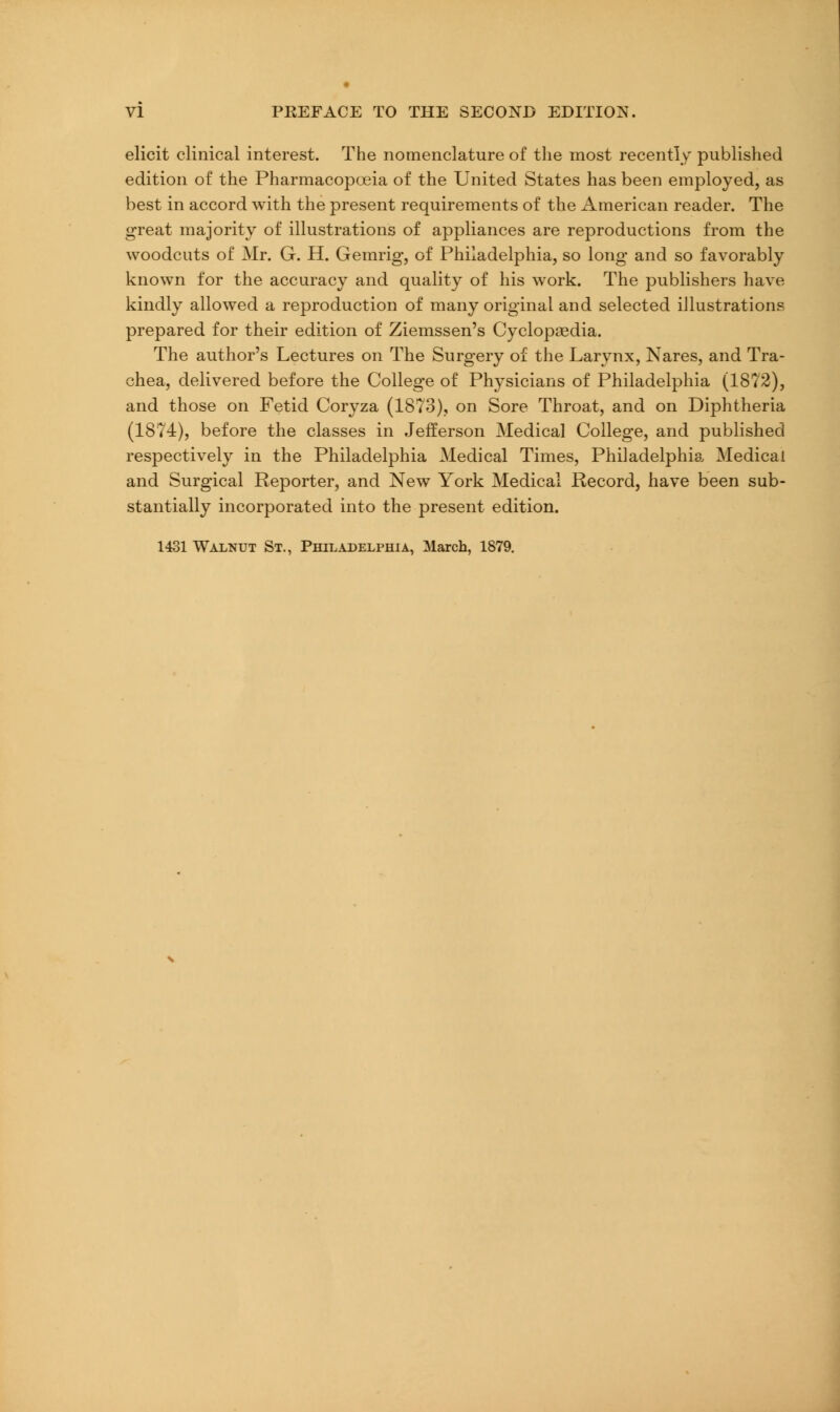 elicit clinical interest. The nomenclature of the most recently published edition of the Pharmacopoeia of the United States has been employed, as best in accord with the present requirements of the iAinerican reader. The great majority of illustrations of appliances are reproductions from the woodcuts of Mr. G. H. Gemrig, of Philadelphia, so long and so favorably known for the accuracy and quality of his work. The publishers have kindly allowed a reproduction of many original and selected illustrations prepared for their edition of Ziemssen's Cyclopaedia. The author's Lectures on The Surgery of the Larynx, Nares, and Tra- chea, delivered before the College of Physicians of Philadelphia (1872), and those on Fetid Coryza (1873), on Sore Throat, and on Diphtheria (1874), before the classes in Jefferson Medical College, and published respectively in the Philadelphia Medical Times, Philadelphia Medical and Surgical Reporter, and New York Medical Record, have been sub- stantially incorporated into the present edition. 1431 Walnut St., Philadelphia, March, 1879.