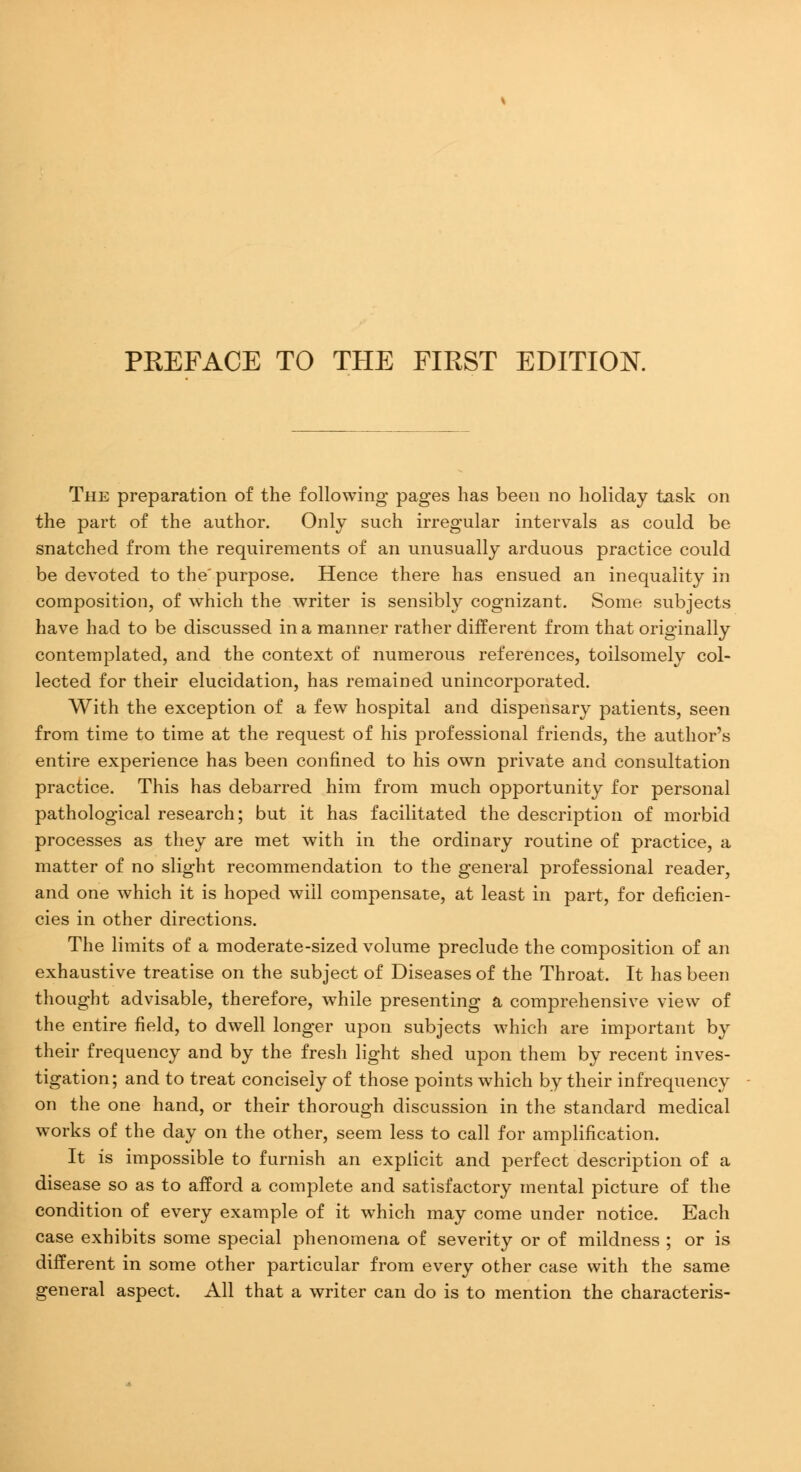 The preparation of the following pages has been no holiday task on the part of the author. Only such irregular intervals as could be snatched from the requirements of an unusually arduous practice could be devoted to the'purpose. Hence there has ensued an inequality in composition, of which the writer is sensibly cognizant. Some subjects have had to be discussed in a manner rather different from that originally contemplated, and the context of numerous references, toilsomely col- lected for their elucidation, has remained unincorporated. With the exception of a few hospital and dispensary patients, seen from time to time at the request of his professional friends, the author's entire experience has been confined to his own private and consultation practice. This has debarred him from much opportunity for personal pathological research; but it has facilitated the description of morbid processes as they are met with in the ordinary routine of practice, a matter of no slight recommendation to the general professional reader, and one which it is hoped will compensate, at least in part, for deficien- cies in other directions. The limits of a moderate-sized volume preclude the composition of an exhaustive treatise on the subject of Diseases of the Throat. It has been thought advisable, therefore, while presenting a comprehensive view of the entire field, to dwell longer upon subjects which are important by their frequency and by the fresh light shed upon them by recent inves- tigation; and to treat concisely of those points which by their infrequency on the one hand, or their thorough discussion in the standard medical works of the day on the other, seem less to call for amplification. It is impossible to furnish an explicit and perfect description of a disease so as to afford a complete and satisfactory mental picture of the condition of every example of it which may come under notice. Each case exhibits some special phenomena of severity or of mildness ; or is different in some other particular from every other case with the same general aspect. All that a writer can do is to mention the characteris-