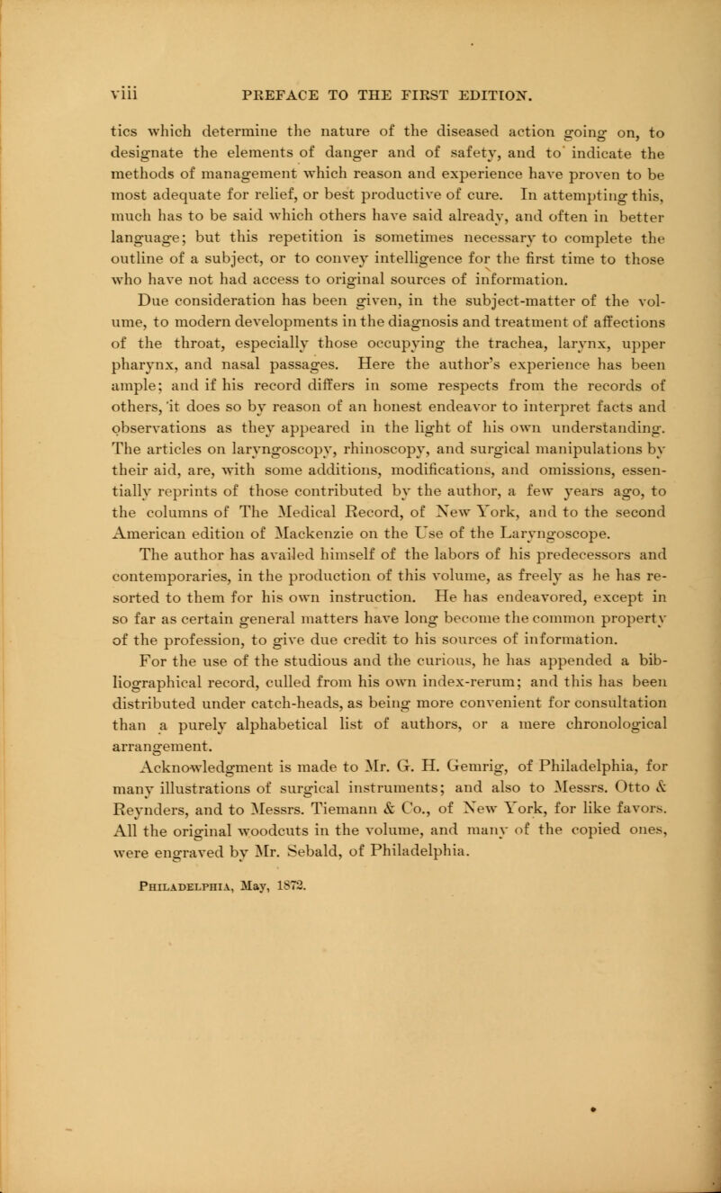 tics which determine the nature of the diseased action going on, to designate the elements of danger and of safety, and to indicate the methods of management which reason and experience have proven to be most adequate for relief, or best productive of cure. In attempting this, much has to be said which others have said already, and often in better language; but this repetition is sometimes necessary to complete the outline of a subject, or to convey intelligence for the first time to those who have not had access to original sources of information. Due consideration has been given, in the subject-matter of the vol- ume, to modern developments in the diagnosis and treatment of affections of the throat, especially those occupying the trachea, larynx, upper pharynx, and nasal passages. Here the author's experience has been ample; and if his record differs in some respects from the records of others, 'it does so by reason of an honest endeavor to interpret facts and observations as they appeared in the light of his own understanding. The articles on laryngoscopy, rhinoscopy, and surgical manipulations by their aid, are, with some additions, modifications, and omissions, essen- tially reprints of those contributed by the author, a few years ago, to the columns of The Medical Record, of Xew York, and to the second American edition of Mackenzie on the Use of the Laryngoscope. The author has availed himself of the labors of his predecessors and contemporaries, in the production of this volume, as freely as he has re- sorted to them for his own instruction. He has endeavored, except in so far as certain general matters have long become the common property of the profession, to give due credit to his sources of information. For the use of the studious and the curious, he has appended a bib- liographical record, culled from his own index-rerum; and this has been distributed under catch-heads, as being more convenient for consultation than a purely alphabetical list of authors, or a mere chronological arrangement. Acknowledgment is made to Mr. G. H. Gemrig, of Philadelphia, for many illustrations of surgical instruments; and also to Messrs. Otto & Reynders, and to Messrs. Tiemann & Co., of Xew York, for like favors. All the original woodcuts in the volume, and many of the copied ones, were engraved by Mr. Sebald, of Philadelphia. Philadelphia, May, 1S72.