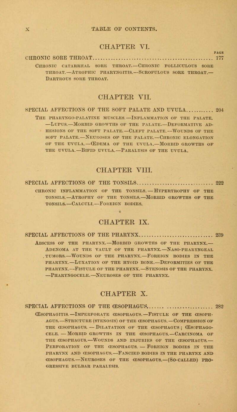 CHAPTER VI. PAGE CHRONIC SORE THROAT 177 Chronic catarrhal sore throat.—Chronic folliculous sore throat.—Atrophic pharyngitis.—Scrofulous sore throat.— Dartrous sore throat. CHAPTER VII. SPECIAL AFFECTIONS OF THE SOFT PALATE AND UVULA 204 The pharyngo-palatine muscles.—Inflammation of the palate. —Lupus.—Morbid growths of the palate.—Deformatiye ad- hesions OF THE SOFT PALATE.—CLEFT PALATE.—WOUNDS OF THE soft palate.—neuroses of the palate.—chronic elongation of the uvula.—03dema of the uvula.—morbid growths of the uvula.—Bifid uvula.—Paralysis of the uvula. CHAPTER VIII. SPECIAL AFFECTIONS OF THE TONSILS 222 chronic inflammation of the tonsils. — hypertrophy of the tonsils.—Atrophy of the tonsils.—Morbid growths of the tonsils.—Calculi.—Foreign bodies. - CHAPTER IX. SPECIAL AFFECTIONS OF THE PHARYNX 239 Abscess of the pharynx.—Morbid growths of the pharynx.— Adenoma at the vault of the pharynx.—Naso-pharyngeal . tumors.—Wounds of the pharynx.—Foreign bodies in the pharynx.—Luxation of the hyoid bone.—Deformities of the pharynx.—flstule of the pharynx.—stenosis of the pharynx. —Pharyngocele.—Neuroses of the pharynx. CHAPTER X. SPECIAL AFFECTIONS OF THE CESOPHAGUS 282 oesophagitis.—Imperforate cesophagus.—Fistule of the oesoph- agus.—Stricture (stenosis) of the oesophagus.—Compression of the oesophagus. — dilatation of the cesophagus ; cesophago- cele.—Morbid growths in the oesophagus.—Carcinoma of the cesophagus.—wounds and injuries of the oesophagus.— Perforation of the cesophagus. — Foreign bodies in the pharynx and oesophagus.—fancied bodies in the pharynx and cesophagus.—Neuroses of the oesophagus.—(So-called) pro- gressive BULBAR PARALYSIS.