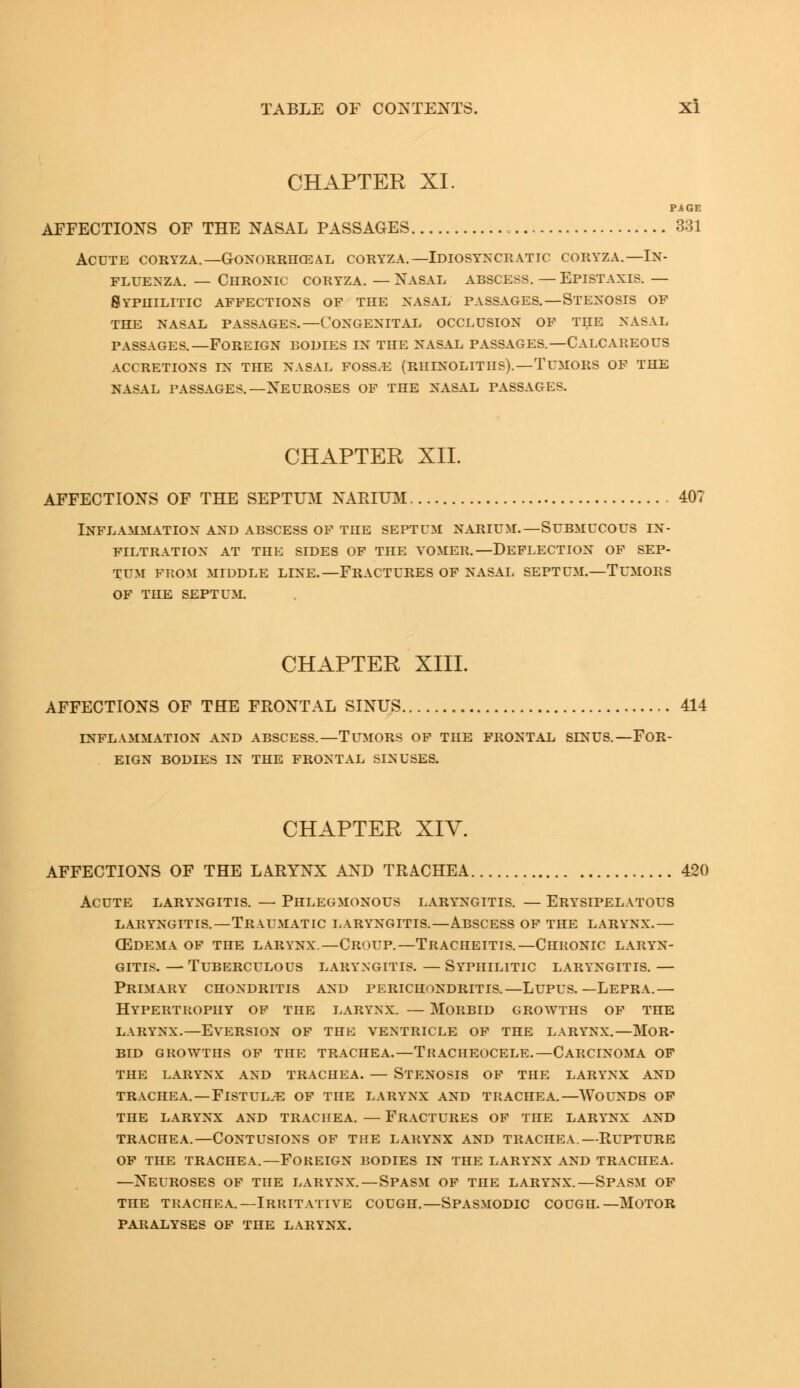 CHAPTER XI. PAGE AFFECTIONS OF THE NASAL PASSAGES 331 Acute coryza.— Gonorrheal coryza.—Idiosyncratic coryza.— In- fluenza. — Chronic coryza. — Nasal abscess. — Epistaxis. — Syphilitic affections of the nasal passages.—Stenosis of the nasal passages.—Congenital occlusion of the nasal passages.—Foreign bodies in the nasal passages.—Calcareous accretions in the nasal foss.e (rhinoliths).—Tumors of the nasal passages.—neuroses of the nasal passages. CHAPTER XII. AFFECTIONS OF THE SEPTUM NARIUM 407 Inflammation and abscess of the septum narium.—Submucous in- filtration AT THE SIDES OF THE VOMER.—DEFLECTION OF SEP- TUM FROM MIDDLE LINE.—FRACTURES OF NASAL SEPTUM.—TUMORS OF THE SEPTUM. CHAPTER XIII. AFFECTIONS OF THE FRONTAL SINUS 414 INFLAMMATION AND ABSCESS.—TUMORS OF THE FRONTAL SINUS.—FOR- EIGN BODIES IN THE FRONTAL SINUSES. CHAPTER XIV. AFFECTIONS OF THE LARYNX AND TRACHEA 420 Acute laryngitis. — Phlegmonous laryngitis. — Erysipelatous laryngitis. — traumatic laryngitis.—abscess of the larynx.— (Edema of the larynx—Croup.—Tracheitis.—Chronic laryn- gitis. — Tuberculous laryngitis. — Syphilitic laryngitis. — Primary chondritis and perichondritis.—Lupus.—Lepra.— Hypertrophy of the larynx. — Morbid growths of the larynx.—eversion of the ventricle of the larynx.—mor- bid growths of the trachea.—tracheocele.—carcinoma of the larynx and trachea. — stenosis of the larynx and trachea. — flstulie of the larynx and trachea.—wounds of the larynx and trachea. — fractures of the larynx and TRAcnEA.—Contusions of the larynx and trachea.—Rupture of the trachea.—Foreign bodies in the larynx and trachea. —Neuroses of the larynx.—Spasm of the larynx.—Spasm of the trachea.—Irritative cough.—Spasmodic cough.—Motor paralyses of the larynx.