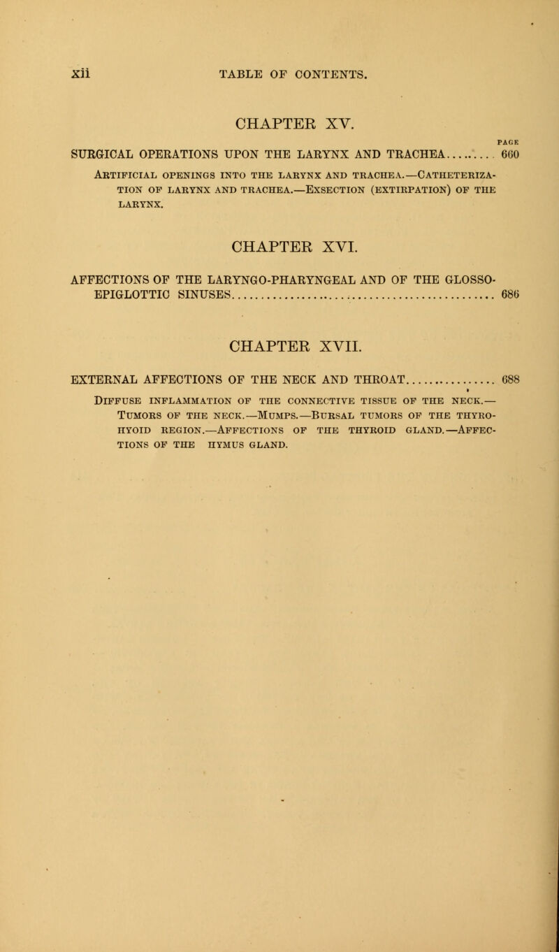 CHAPTER XV. PAGE SURGICAL OPERATIONS UPON THE LARYNX AND TRACHEA 660 Artificial openings into the larynx and trachea.—Catheteriza- tion OP LARYNX AND TRACHEA.—EXSECTION (EXTIRPATION) OP THE LARYNX. CHAPTER XVI. AFFECTIONS OF THE LARYNGOPHARYNGEAL AND OF THE GLOSSO- EPIGLOTTIC SINUSES 686 CHAPTER XVII. EXTERNAL AFFECTIONS OF THE NECK AND THROAT. Diffuse inflammation of the connective tissue of the neck.— Tumors of the neck.—Mumps.—Bursal tumors of the thyro- hyoid region.—Affections of the thyroid gland.—Affec- tions of the hymus gland.