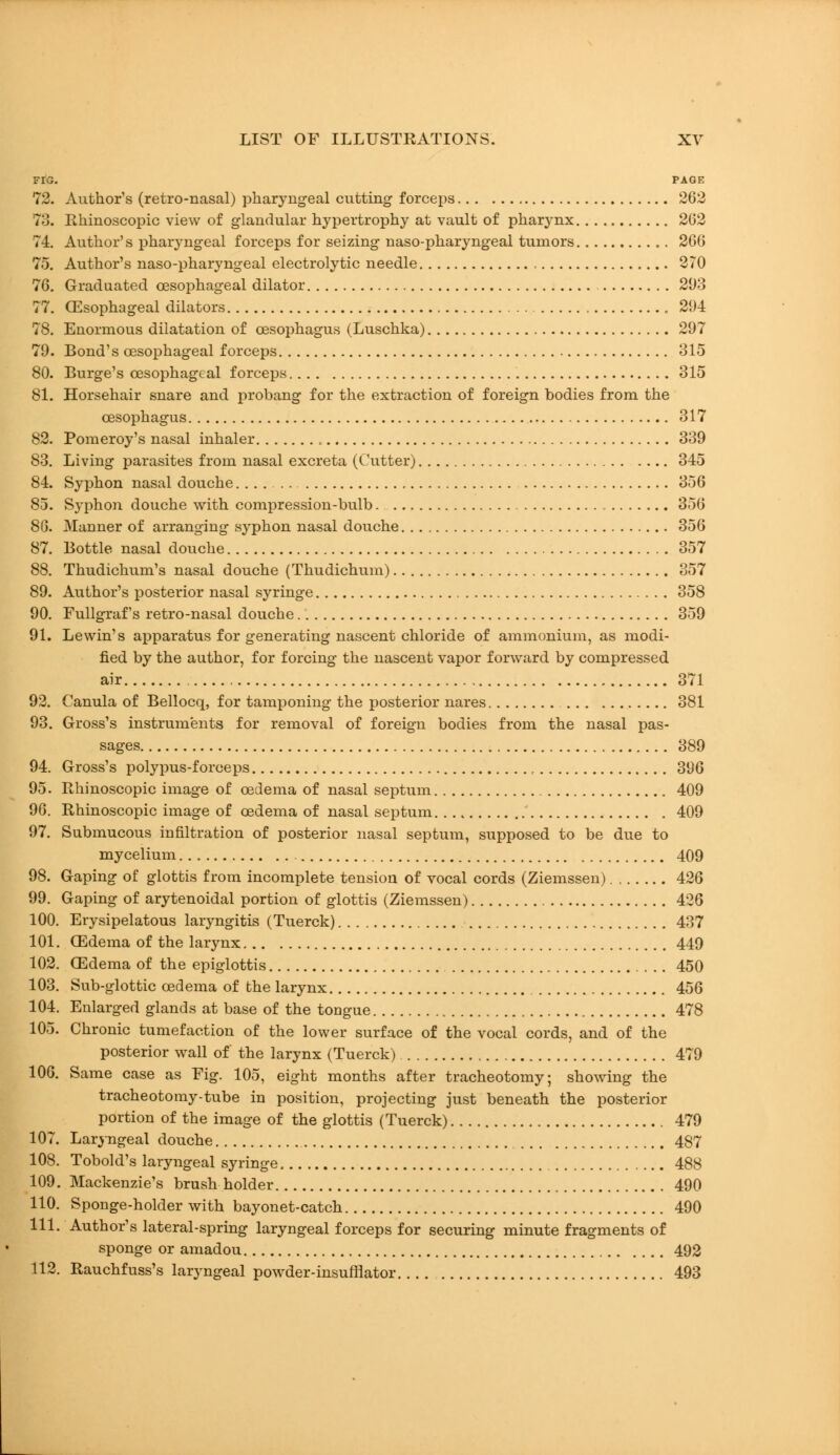 FIG. PAGE 72. Author's (retro-nasal) pharyngeal cutting forceps 262 73. Rhinoscopic view of glandular hypertrophy at vault of pharynx 202 74. Author's pharyngeal forceps for seizing naso-pharyngeal tumors 266 75. Author's naso-pharyngeal electrolytic needle 270 76. Graduated oesophageal dilator 21)3 77. Oesophageal dilators 294 78. Enormous dilatation of oesophagus (Luschka) 297 79. Bond's oesophageal forceps 315 80. Burge's oesophageal forceps 315 81. Horsehair snare and probang for the extraction of foreign bodies from the oesophagus 317 82. Pomeroy's nasal inhaler 339 83. Living parasites from nasal excreta (Cutter) 345 84. Syphon nasal douche 356 85. Syphon douche with compression-bulb. 356 86. Manner of arranging syphon nasal douche 356 87. Bottle nasal douche 357 88. Thudichum's nasal douche (Thudichum) 357 89. Author's posterior nasal syringe 358 90. Fullgrafs retro-nasal douche 359 91. Lewin's apparatus for generating nascent chloride of ammonium, as modi- fied by the author, for forcing the nascent vapor forward by compressed air 371 92. Canula of Bellocq, for tamponing the posterior nares 381 93. Gross's instruments for removal of foreign bodies from the nasal pas- sages 389 94. Gross's polypus-forceps , 396 95. Rhinoscopic image of oedema of nasal septum 409 96. Rhinoscopic image of oedema of nasal septum 409 97. Submucous infiltration of posterior nasal septum, supposed to be due to mycelium 409 98. Gaping of glottis from incomplete tension of vocal cords (Ziemssen) 426 99. Gaping of arytenoidal portion of glottis (Ziemssen) 426 100. Erysipelatous laryngitis (Tuerck) 437 101. CEdema of the larynx 449 102. CEdema of the epiglottis 450 103. Sub-glottic oedema of the larynx 456 104. Enlarged glands at base of the tongue 478 105. Chronic tumefaction of the lower surface of the vocal cords, and of the posterior wall of the larynx (Tuerck) 479 106. Same case as Fig. 105, eight months after tracheotomy; showing the tracheotomy-tube in position, projecting just beneath the posterior portion of the image of the glottis (Tuerck) 479 107. Laryngeal douche 487 108. Tobold's laryngeal syringe 488 109. Mackenzie's brush holder 490 110. Sponge-holder with bayonet-catch 490 111. Author's lateral-spring laryngeal forceps for securing minute fragments of sponge or amadou 492 112. Rauchfuss's laryngeal powder-insufflator 493