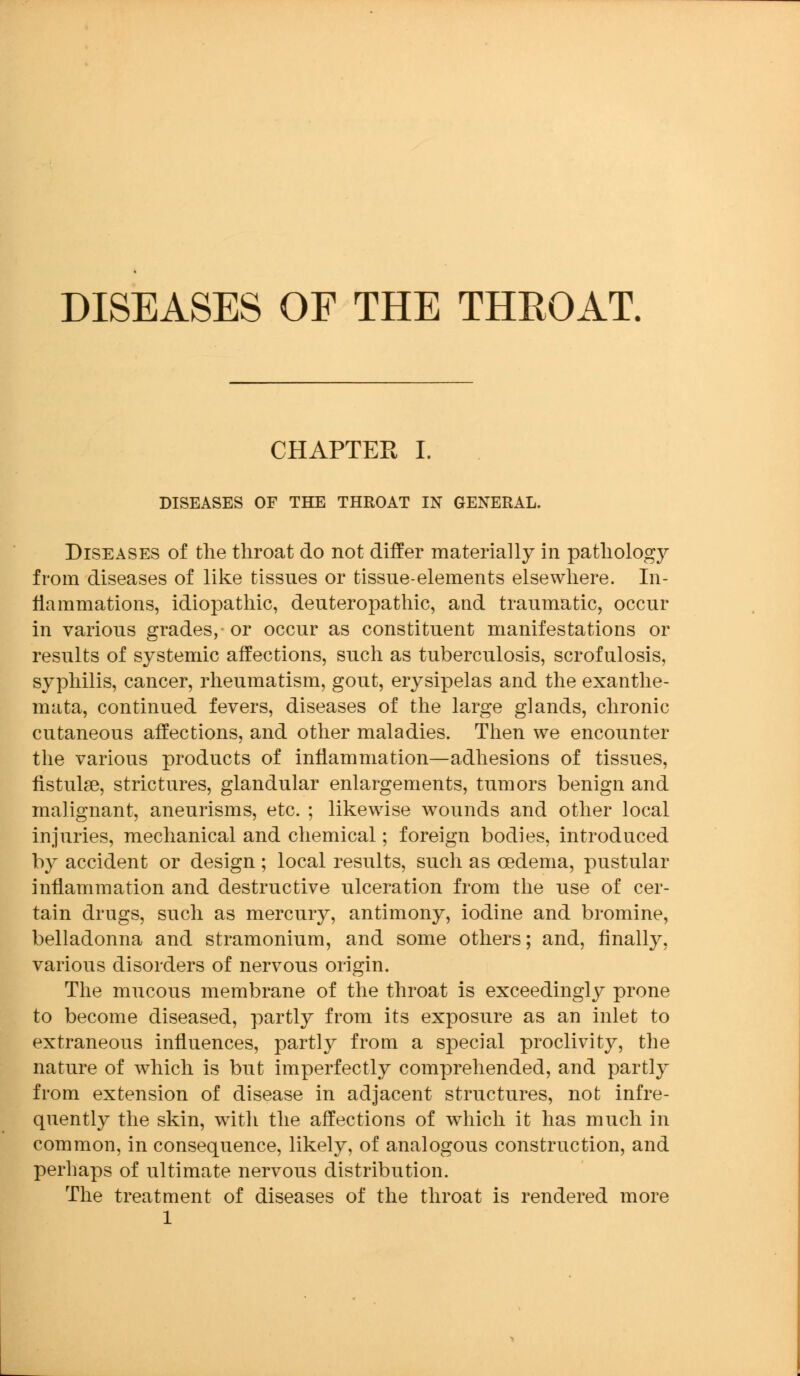 DISEASES OF THE THKOAT. CHAPTER I. DISEASES OF THE THROAT IN GENERAL. Diseases of the throat do not differ materially in pathology from diseases of like tissues or tissue-elements elsewhere. In- flammations, idiopathic, deuteropathic, and traumatic, occur in various grades, or occur as constituent manifestations or results of systemic affections, such as tuberculosis, scrofulosis, syphilis, cancer, rheumatism, gout, erysipelas and the exanthe- mata, continued fevers, diseases of the large glands, chronic cutaneous affections, and other maladies. Then we encounter the various products of inflammation—adhesions of tissues, fistulse, strictures, glandular enlargements, tumors benign and malignant, aneurisms, etc. ; likewise wounds and other local injuries, mechanical and chemical; foreign bodies, introduced by accident or design ; local results, such as oedema, pustular inflammation and destructive ulceration from the use of cer- tain drugs, such as mercury, antimony, iodine and bromine, belladonna and stramonium, and some others; and, finally, various disorders of nervous origin. The mucous membrane of the throat is exceedingly prone to become diseased, partly from its exposure as an inlet to extraneous influences, partly from a special proclivity, the nature of which is but imperfectly comprehended, and partly from extension of disease in adjacent structures, not infre- quently the skin, with the affections of which it has much in common, in consequence, likely, of analogous construction, and perhaps of ultimate nervous distribution. The treatment of diseases of the throat is rendered more