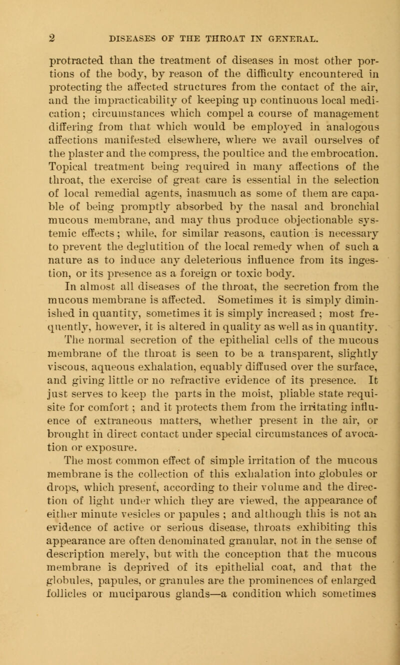 protracted than the treatment of diseases in most other por- tions of the body, by reason of the difficulty encountered in protecting the affected structures from the contact of the air, and the impracticability of keeping up continuous local medi- cation; circumstances which compel a course of management differing from that which would be employed in analogous affections manifested elsewhere, where we avail ourselves of the plaster and the compress, the poultice and the embrocation. Topical treatment being required in many affections of the throat, the exercise of great care is essential in the selection of local remedial agents, inasmuch as some of them are capa- ble of being promptly absorbed by the nasal and bronchial mucous membrane, and may thus produce objectionable sys- temic effects ; while, for similar reasons, caution is necessary to prevent the deglutition of the local remedy when of such a nature as to induce any deleterious influence from its inges- tion, or its presence as a foreign or toxic body. In almost all diseases of the throat, the secretion from the mucous membrane is affected. Sometimes it is simply dimin- ished in quantity, sometimes it is simply increased ; most fre- quently, however, it is altered in quality as well as in quantity. The normal secretion of the epithelial cells of the mucous membrane of the throat is seen to be a transparent, slightly viscous, aqueous exhalation, equably diffused over the surface, and giving little or no refractive evidence of its presence. It just serves to keep the parts in the moist, pliable state requi- site for comfort ; and it protects them from the irritating influ- ence of extraneous matters, whether present in the air, or brought in direct contact under special circumstances of avoca- tion or exposure. The most common effect of simple irritation of the mucous membrane is the collection of this exhalation into globules or drops, which present, according to their volume and the direc- tion of light under which they are viewed, the appearance of either minute vesicles or papules ; and although this is not an evidence of active or serious disease, throats exhibiting this appearance are often denominated granular, not in the sense of description merely, but with the conception that the mucous membrane is deprived of its epithelial coat, and that the globules, papules, or granules are the prominences of enlarged follicles or muciparous glands—a condition which sometimes