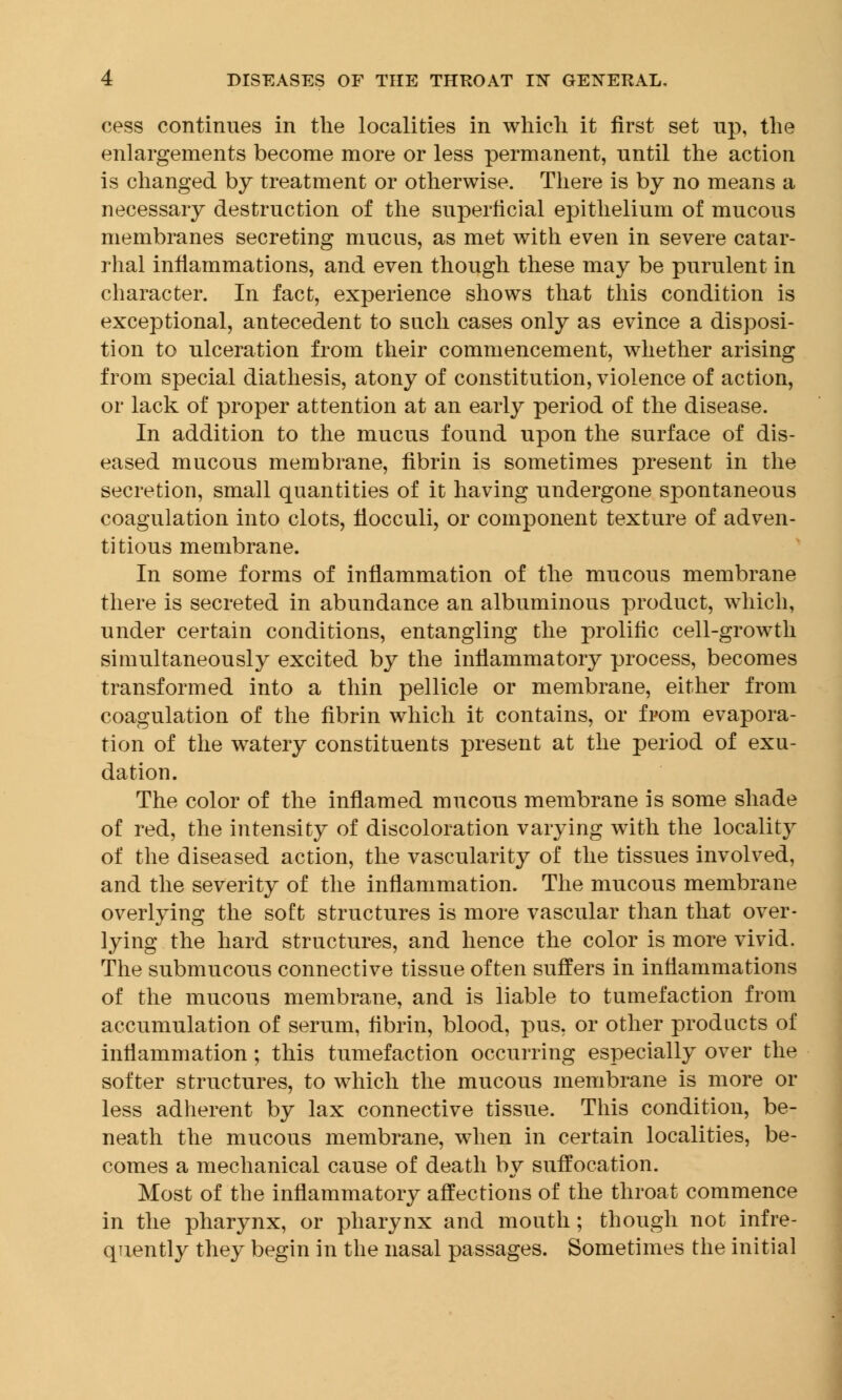 cess continues in the localities in which it first set up, the enlargements become more or less permanent, until the action is changed by treatment or otherwise. There is by no means a necessary destruction of the superficial epithelium of mucous membranes secreting mucus, as met with even in severe catar- rhal inflammations, and even though these may be purulent in character. In fact, experience shows that this condition is exceptional, antecedent to such cases only as evince a disposi- tion to ulceration from their commencement, whether arising from special diathesis, atony of constitution, violence of action, or lack of proper attention at an early period of the disease. In addition to the mucus found upon the surface of dis- eased mucous membrane, fibrin is sometimes present in the secretion, small quantities of it having undergone spontaneous coagulation into clots, fiocculi, or component texture of adven- titious membrane. In some forms of inflammation of the mucous membrane there is secreted in abundance an albuminous product, which, under certain conditions, entangling the prolific cell-growth simultaneously excited by the inflammatory process, becomes transformed into a thin pellicle or membrane, either from coagulation of the fibrin which it contains, or from evapora- tion of the watery constituents present at the period of exu- dation. The color of the inflamed mucous membrane is some shade of red, the intensity of discoloration varying with the locality of the diseased action, the vascularity of the tissues involved, and the severity of the inflammation. The mucous membrane overlying the soft structures is more vascular than that over- lying the hard structures, and hence the color is more vivid. The submucous connective tissue often suffers in inflammations of the mucous membrane, and is liable to tumefaction from accumulation of serum, fibrin, blood, pus, or other products of inflammation; this tumefaction occurring especially over the softer structures, to which the mucous membrane is more or less adherent by lax connective tissue. This condition, be- neath the mucous membrane, when in certain localities, be- comes a mechanical cause of death by suffocation. Most of the inflammatory affections of the throat commence in the pharynx, or pharynx and mouth ; though not infre- quently they begin in the nasal passages. Sometimes the initial