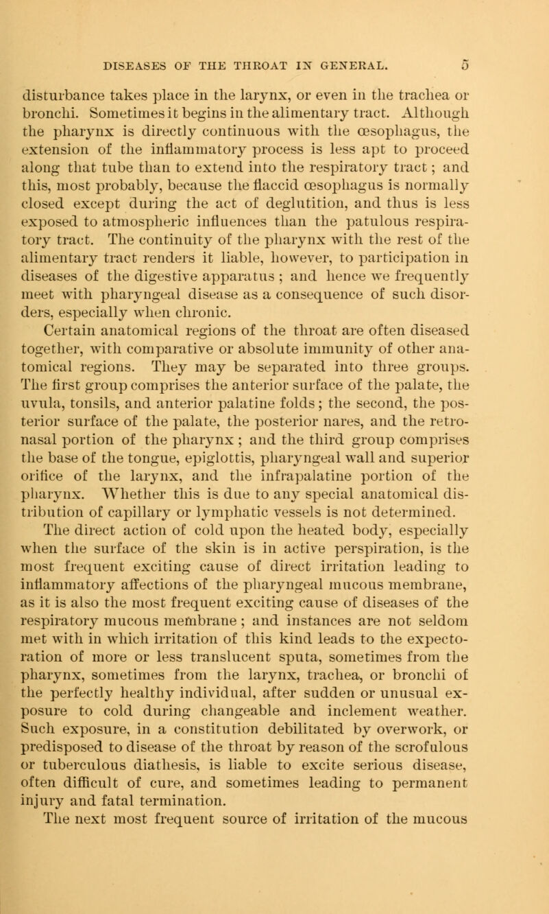disturbance takes place in the larynx, or even in the trachea or bronchi. Sometimes it begins in the alimentary tract. Although the pharynx is directly continuous with the oesophagus, the extension of the inflammatory process is less apt to proceed along that tube than to extend into the respiratory tract; and this, most probably, because the flaccid oesophagus is normally closed except during the act of deglutition, and thus is less exposed to atmospheric influences than the patulous respira- tory tract. The continuity of the pharynx with the rest of the alimentary tract renders it liable, however, to participation in diseases of the digestive apparatus ; and hence we frequently meet with pharyngeal disease as a consequence of such disor- ders, especially when chronic. Certain anatomical regions of the throat are often diseased together, with comparative or absolute immunity of other ana- tomical regions. They may be separated into three groups. The first group comprises the anterior surface of the palate, the uvula, tonsils, and anterior palatine folds; the second, the pos- terior surface of the palate, the posterior nares, and the retro- nasal portion of the pharynx ; and the third group comprises the base of the tongue, epiglottis, pharyngeal wall and superior orifice of the larynx, and the infrapalatine portion of the pharynx. Whether this is due to any special anatomical dis- tribution of capillary or lymphatic vessels is not determined. The direct action of cold upon the heated body, especially when the surface of the skin is in active perspiration, is the most frequent exciting cause of direct irritation leading to inflammatory affections of the pharyngeal mucous membrane, as it is also the most frequent exciting cause of diseases of the respiratory mucous membrane ; and instances are not seldom met with in which irritation of this kind leads to the expecto- ration of more or less translucent sputa, sometimes from the pharynx, sometimes from the larynx, trachea, or bronchi of the perfectly healthy individual, after sudden or unusual ex- posure to cold during changeable and inclement weather. Such exposure, in a constitution debilitated by overwork, or predisposed to disease of the throat by reason of the scrofulous or tuberculous diathesis, is liable to excite serious disease, often difficult of cure, and sometimes leading to permanent injury and fatal termination. The next most frequent source of irritation of the mucous