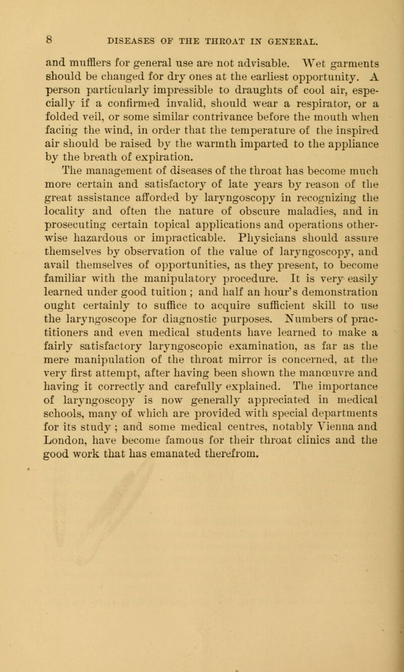 and mufflers for general use are not advisable. Wet garments should be changed for dry ones at the earliest opportunity. A person particularly impressible to draughts of cool air, espe- cially if a confirmed invalid, should wear a respirator, or a folded veil, or some similar contrivance before the mouth when facing the wind, in order that the temperature of the inspired air should be raised by the warmth imparted to the appliance by the breath of expiration. The management of diseases of the throat has become much more certain and satisfactory of late years by reason of the great assistance afforded by laryngoscopy in recognizing the locality and often the nature of obscure maladies, and in prosecuting certain topical applications and operations other- wise hazardous or impracticable. Physicians should assure themselves by observation of the value of laryngoscopy, and avail themselves of opportunities, as they present, to become familiar with the manipulatory procedure. It is very easily learned under good tuition ; and half an hour's demonstration ought certainly to suffice to acquire sufficient skill to use the laryngoscope for diagnostic purposes. Numbers of prac- titioners and even medical students have learned to make a fairly satisfactory laryngoscopic examination, as far as the mere manipulation of the throat mirror is concerned, at the very first attempt, after having been shown the manoeuvre and having it correctly and carefully explained. The importance of laryngoscopy is now generally appreciated in medical schools, many of which are provided with special departments for its study ; and some medical centres, notably Vienna and London, have become famous for their throat clinics and the good work that has emanated therefrom.