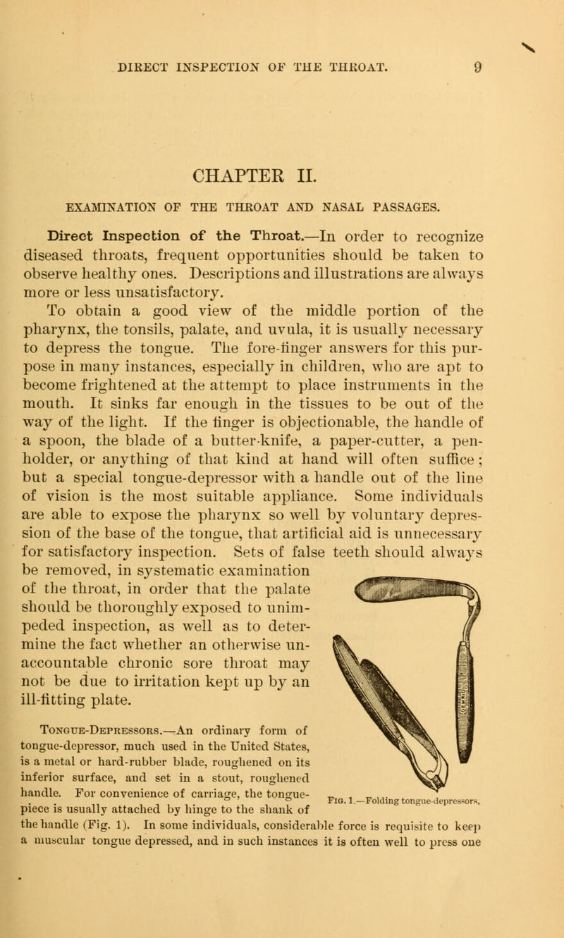 CHAPTER II. EXAMINATION OF THE THROAT AND NASAL PASSAGES. Direct Inspection of the Throat.—In order to recognize diseased throats, frequent opportunities should be taken to observe healthy ones. Descriptions and illustrations are always more or less unsatisfactory. To obtain a good view of the middle portion of the pharynx, the tonsils, palate, and uvula, it is usually necessary to depress the tongue. The fore-iinger answers for this pur- pose in many instances, especially in children, who are apt to become frightened at the attempt to place instruments in the mouth. It sinks far enough in the tissues to be out of the way of the light. If the linger is objectionable, the handle of a spoon, the blade of a butter-knife, a paper-cutter, a pen- holder, or anything of that kind at hand will often suffice ; but a special tongue-depressor with a handle out of the line of vision is the most suitable appliance. Some individuals are able to expose the pharynx so well by voluntary depres- sion of the base of the tongue, that artificial aid is unnecessary for satisfactory inspection. Sets of false teeth should always be removed, in systematic examination of the throat, in order that the palate should be thoroughly exposed to unim- peded inspection, as well as to deter- mine the fact whether an otherwise un- accountable chronic sore throat may not be due to irritation kept up by an ill-litting plate. Tongue-Depressors.—An ordinary form of tongue-depressor, much used in the United States, is a metal or hard-rubber blade, roughened on its inferior surface, and set in a stout, roughened handle. For convenience of carriage, the tongue- ° ° Fig. 1.—Folding tongue-depressors. piece is usually attached by hinge to the shank of the handle (Fig. 1). In some individuals, considerable force is requisite to keep a muscular tongue depressed, and in such instances it is often well to press one