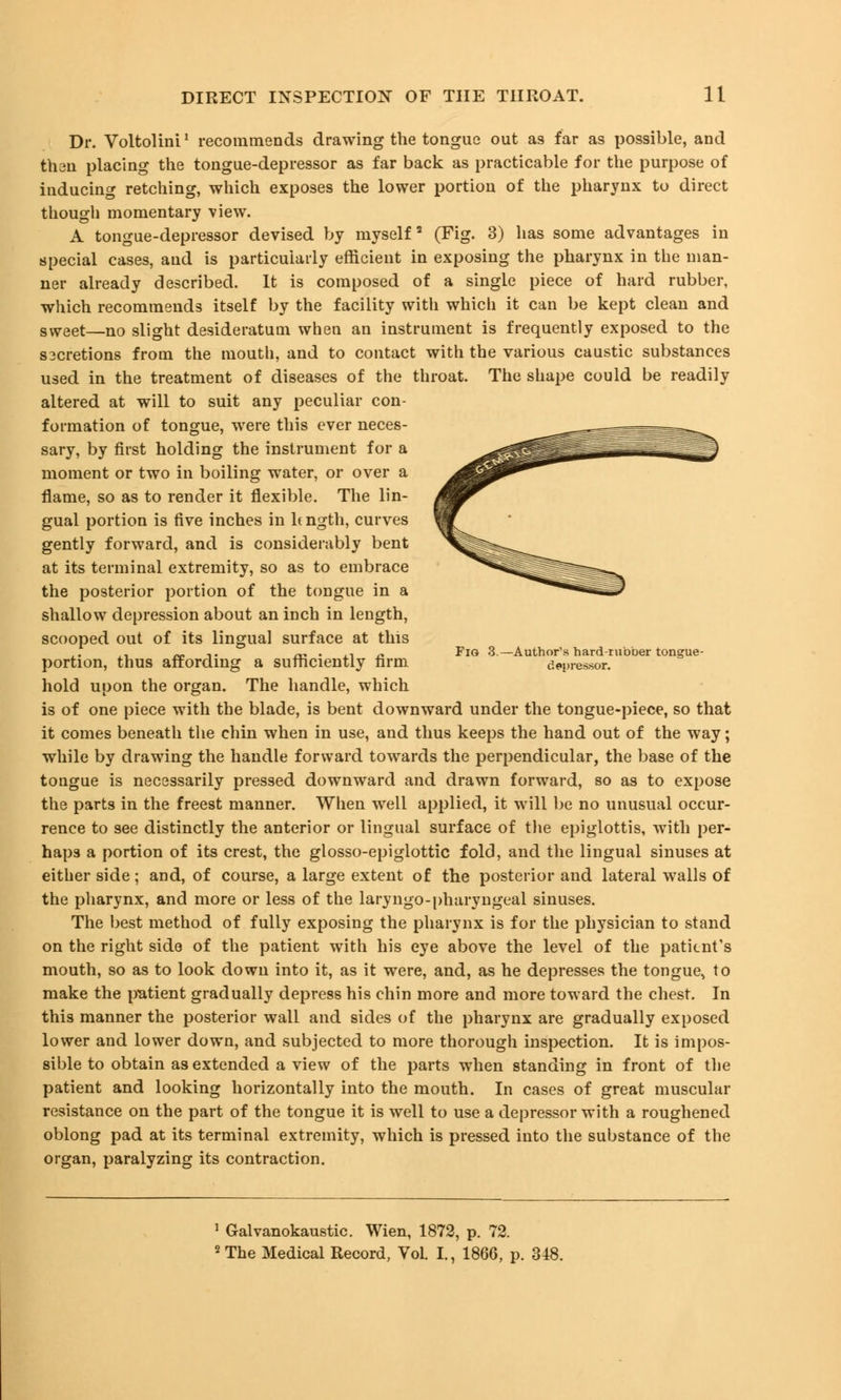 Dr. Voltolini' recommends drawing the tongue out as far as possible, and than placing the tongue-depressor as far back as practicable for the purpose of inducing retching, which exposes the lower portion of the pharynx to direct though momentary view. A tongue-depressor devised by myself3 (Fig. 3) has some advantages in special cases, and is particularly efficient in exposing the pharynx in the man- ner already described. It is composed of a single piece of hard rubber, which recommends itself by the facility with which it can be kept clean and sweet—no slight desideratum when an instrument is frequently exposed to the sacretions from the mouth, and to contact with the various caustic substances used in the treatment of diseases of the throat. The shape could be readily altered at will to suit any peculiar con- formation of tongue, were this ever neces- sary, by first holding the instrument for a moment or two in boiling water, or over a flame, so as to render it flexible. The lin- gual portion is five inches in h ngth, curves gently forward, and is considerably bent at its terminal extremity, so as to embrace the posterior portion of the tongue in a shallow depression about an inch in length, scooped out of its lingual surface at this ,. „ ,. ^ . ., » Fig 3—Author's hard-rubber tongue- portion, thus affording a sufficiently farm depressor. hold upon the organ. The handle, which is of one piece with the blade, is bent downward under the tongue-piece, so that it comes beneath the chin when in use, and thus keeps the hand out of the way; while by drawing the handle forward towards the perpendicular, the base of the tongue is necessarily pressed downward and drawn forward, so as to expose the parts in the freest manner. When well applied, it will be no unusual occur- rence to see distinctly the anterior or lingual surface of the epiglottis, with per- haps a portion of its crest, the glosso-epiglottic fold, and the lingual sinuses at either side; and, of course, a large extent of the posterior and lateral walls of the pharynx, and more or less of the laryngopharyngeal sinuses. The best method of fully exposing the pharynx is for the physician to stand on the right side of the patient with his eye above the level of the patient's mouth, so as to look down into it, as it were, and, as he depresses the tongue^ to make the patient gradually depress his chin more and more toward the chest. In this manner the posterior wall and sides of the pharynx are gradually exposed lower and lower down, and subjected to more thorough inspection. It is impos- sible to obtain as extended a view of the parts when standing in front of the patient and looking horizontally into the mouth. In cases of great muscular resistance on the part of the tongue it is well to use a depressor with a roughened oblong pad at its terminal extremity, which is pressed into the substance of the organ, paralyzing its contraction. 1 Galvanokaustic. Wien, 1872, p. 72. 2 The Medical Record, Vol. I., 1866, p. 348.