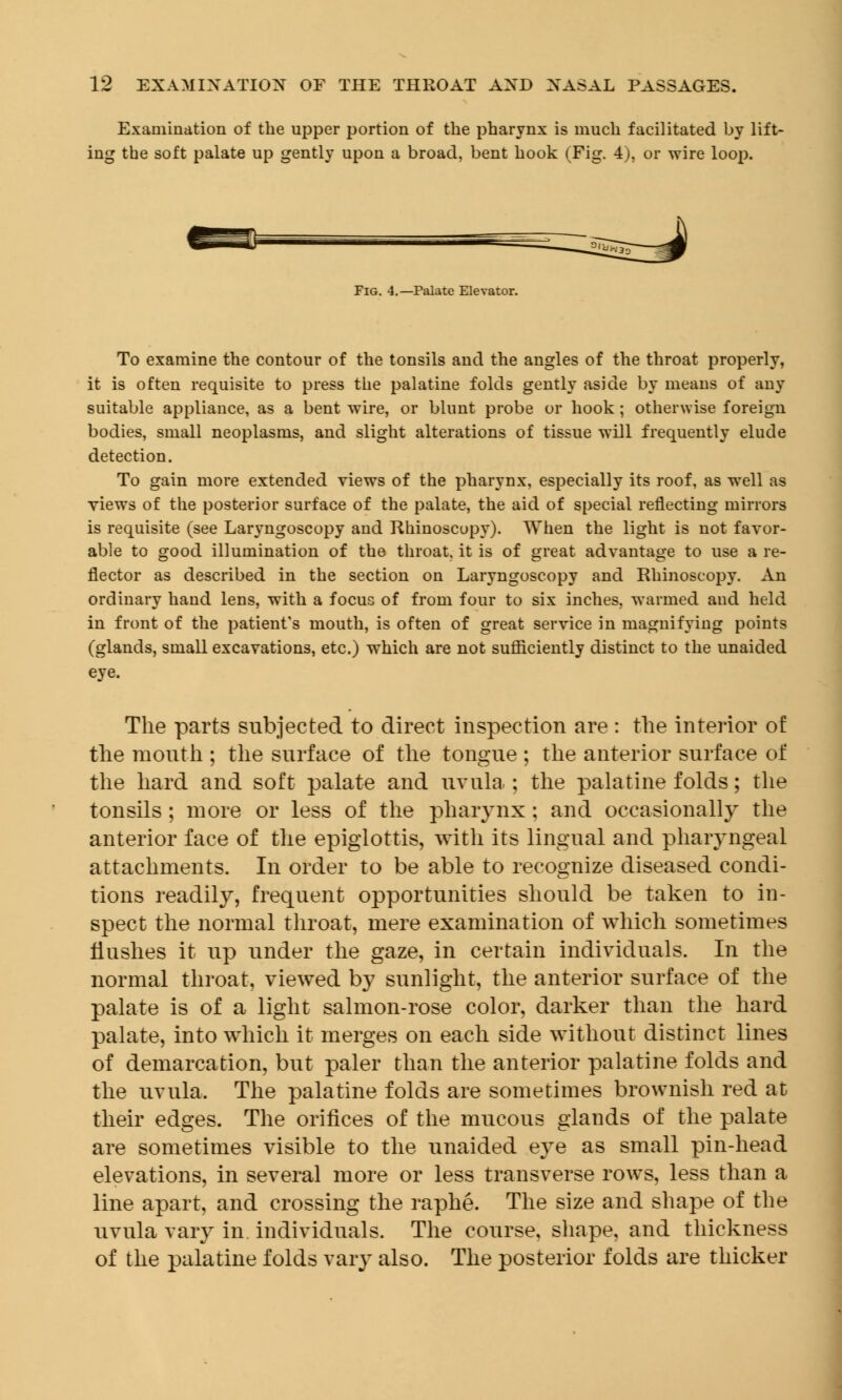 Examination of the upper portion of the pharynx is much facilitated by lift- ing the soft palate up gently upon a broad, bent hook (Fig. 4), or wire loop. Fig. 4.—Palate Elevator. To examine the contour of the tonsils and the angles of the throat properly, it is often requisite to press the palatine folds gently aside by means of any suitable appliance, as a bent wire, or blunt probe or hook; otherwise foreign bodies, small neoplasms, and slight alterations of tissue will frequently elude detection. To gain more extended views of the pharynx, especially its roof, as well as views of the posterior surface of the palate, the aid of special reflecting mirrors is requisite (see Laryngoscopy and Rhinoscopy). When the light is not favor- able to good illumination of the throat, it is of great advantage to use a re- flector as described in the section on Laryngoscopy and Rhinoscopy. An ordinary hand lens, with a focus of from four to six inches, warmed and held in front of the patient's mouth, is often of great service in magnifying points (glands, small excavations, etc.) which are not sufficiently distinct to the unaided eye. The parts subjected to direct inspection are : the interior of the mouth ; the surface of the tongue ; the anterior surface of the hard and soft palate and uvula ; the palatine folds; the tonsils ; more or less of the pharynx ; and occasionally the anterior face of the epiglottis, with its lingual and pharyngeal attachments. In order to be able to recognize diseased condi- tions readily, frequent opportunities should be taken to in- spect the normal throat, mere examination of which sometimes flushes it up under the gaze, in certain individuals. In the normal throat, viewed by sunlight, the anterior surface of the palate is of a light salmon-rose color, darker than the hard palate, into which it merges on each side without distinct lines of demarcation, but paler than the anterior palatine folds and the uvula. The palatine folds are sometimes brownish red at their edges. The orifices of the mucous glands of the palate are sometimes visible to the unaided eye as small pin-head elevations, in several more or less transverse rows, less than a line apart, and crossing the raphe. The size and shape of the uvula vary in individuals. The course, shape, and thickness of the palatine folds vary also. The posterior folds are thicker