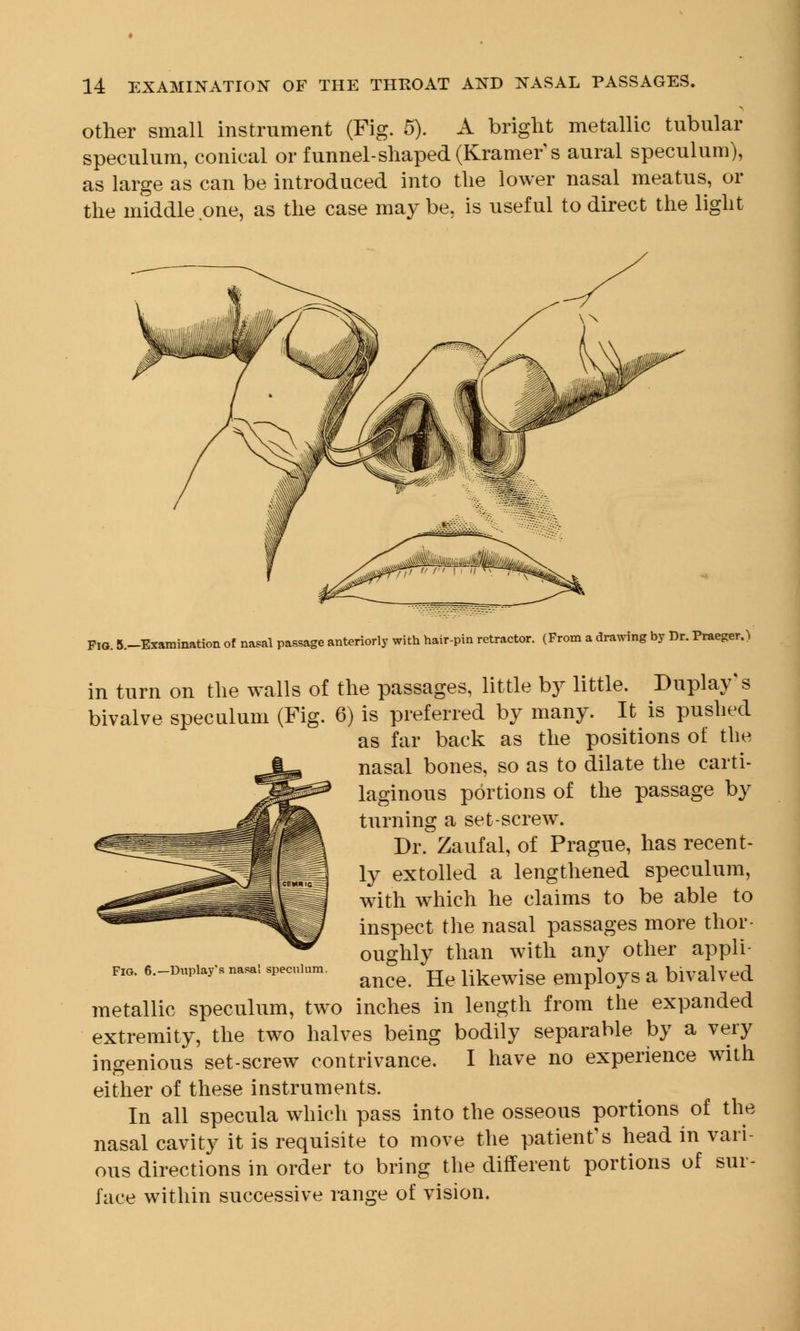 other small instrument (Fig. 5). A bright metallic tubular speculum, conical or funnel-shaped (Kramer's aural speculum), as large as can be introduced into the lower nasal meatus, or the middle one, as the case may be. is useful to direct the light Fig. 5.-Examination of natal passage anteriorly with hair-pin retractor. (From a drawing by Dr. Praeger.) in turn on the walls of the passages, little by little. Duplay s bivalve speculum (Fig. 6) is preferred by many. It is pushed as far back as the positions of the nasal bones, so as to dilate the carti- laginous portions of the passage by turning a set-screw. Dr. Zaufal, of Prague, has recent- ly extolled a lengthened speculum, with which he claims to be able to inspect the nasal passages more thor- oughly than with any other appli- ance. He likewise employs a bivalved metallic speculum, two inches in length from the expanded extremity, the two halves being bodily separable by a very ingenious set-screw contrivance. I have no experience with either of these instruments. In all specula which pass into the osseous portions of the nasal cavity it is requisite to move the patient's head in vari- ous directions in order to bring the different portions of sur- face within successive range of vision. Fig. 6.— Duplay's nasal speculum.