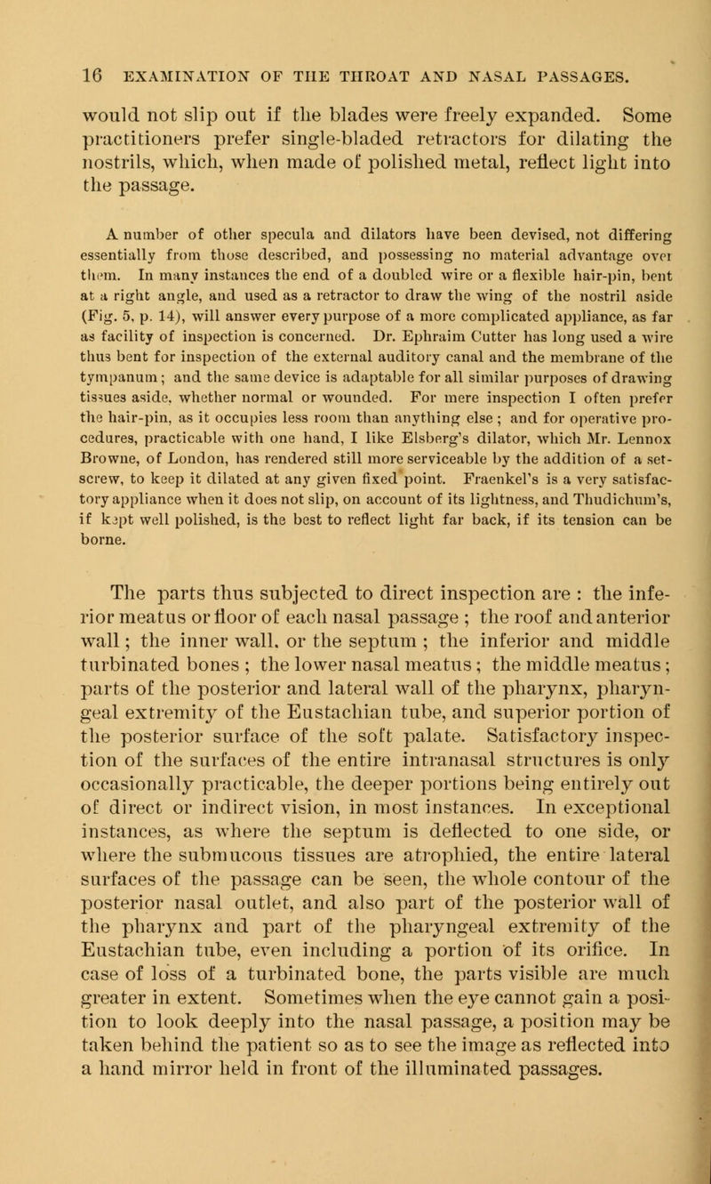 would not slip out if the blades were freely expanded. Some practitioners prefer single-bladed retractors for dilating the nostrils, which, when made of polished metal, reflect light into the passage. A number of other specula and dilators have been devised, not differing essentially from those described, and possessing no material advantage ovei them. In many instances the end of a doubled wire or a flexible hair-pin, bent at a right angle, and used as a retractor to draw the wing of the nostril aside (Fig. 5, p. 14), will answer every purpose of a more complicated appliance, as far as facility of inspection is concerned. Dr. Ephraim Cutter has long used a wire thus bent for inspection of the external auditory canal and the membrane of the tympanum; and the same device is adaptable for all similar purposes of drawing tissues aside, whether normal or wounded. For mere inspection I often prefer the hair-pin, as it occupies less room than anything else ; and for operative pro- cedures, practicable with one hand, I like Elsberg's dilator, which Mr. Lennox Browne, of London, has rendered still more serviceable by the addition of a set- screw, to keep it dilated at any given fixed point. Fraenkel's is a very satisfac- tory appliance when it does not slip, on account of its lightness, and Thudichum's, if k3pt well polished, is the best to reflect light far back, if its tension can be borne. The parts thus subjected to direct inspection are : the infe- rior meatus or floor of each nasal passage ; the roof and anterior wall; the inner wall, or the septum ; the inferior and middle turbinated bones ; the lower nasal meatus; the middle meatus; parts of the posterior and lateral wall of the pharynx, pharyn- geal extremity of the Eustachian tube, and superior portion of the posterior surface of the soft palate. Satisfactory inspec- tion of the surfaces of the entire intranasal structures is only occasionally practicable, the deeper portions being entirely out ol direct or indirect vision, in most instances. In exceptional instances, as where the septum is deflected to one side, or where the submucous tissues are atrophied, the entire lateral surfaces of the passage can be seen, the whole contour of the posterior nasal outlet, and also part of the posterior wall of the pharynx and part of the pharyngeal extremity of the Eustachian tube, even including a portion of its orifice. In case of loss of a turbinated bone, the parts visible are much greater in extent. Sometimes when the eye cannot gain a posi- tion to look deeply into the nasal passage, a position may be taken behind the patient so as to see the image as reflected into a hand mirror held in front of the illuminated passages.