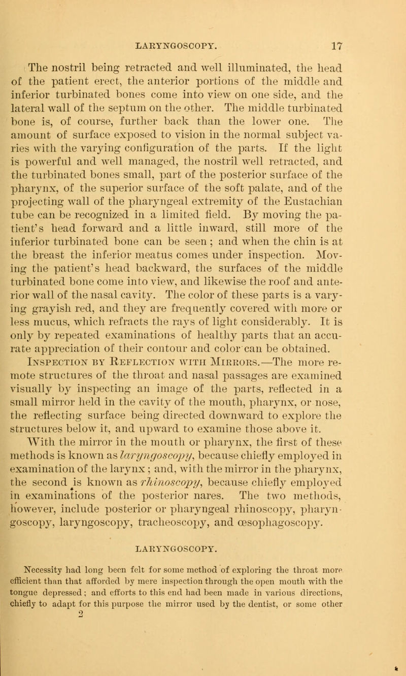 The nostril being retracted and well illuminated, the head of the patient erect, the anterior portions of the middle and inferior turbinated bones come into view on one side, and the lateral wall of the septum on the other. The middle turbinated bone is, of course, further back than the lower one. The amount of surface exposed to vision in the normal subject va- ries with the varying configuration of the parts. If the light is powerful and well managed, the nostril well retracted, and the turbinated bones small, part of the posterior surface of the pharynx, of the superior surface of the soft palate, and of the projecting wall of the pharyngeal extremity of the Eustachian tube can be recognized in a limited field. By moving the pa- tient's head forward and a little inward, still more of the inferior turbinated bone can be seen ; and when the chin is at the breast the inferior meatus comes under inspection. Mov- ing the patient's head backward, the surfaces of the middle turbinated bone come into view, and likewise the roof and ante- rior wall of the nasal cavity. The color of these parts is a vary- ing grayish red, and they are frequently covered with more or less mucus, which refracts the rays of light considerably. It is only by repeated examinations of healthy parts that an accu- rate appreciation of their contour and color can be obtained. Inspection by Reflection avitii Mirrors.—The more re- mote structures of the throat and nasal passages are examined visually by inspecting an image of the parts, reflected in a small mirror held in the cavity of the mouth, pharynx, or nose, the reflecting surface being directed downward to explore the structures below it, and upward to examine those above it. With the mirror in the mouth or pharynx, the first of these methods is known as laryngoscojjy, because chiefly employed in examination of the larynx; and, with the mirror in the pharynx, the second is known as rhinoscopy, because chiefly employed in examinations of the posterior nares. The two methods, however, include posterior or pharyngeal rhinoscopy, pliaiyn- goscopy, laryngoscopy, tracheoscopy, and cesophagoscopy. LARYNGOSCOPY. Necessity had long been felt for some method of exploring the throat mor^ efficient than that afforded by mere inspection through the open mouth with the tongue depressed ; and efforts to this end had been made in various directions, chiefly to adapt for this purpose the mirror used by the dentist, or some other