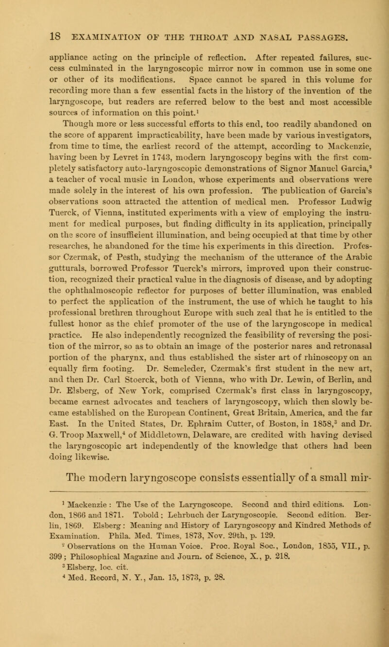 appliance acting on the principle of reflection. After repeated failures, suc- cess culminated in the laryngoscopic mirror now in common use in some one or other of its modifications. Space cannot be spared in this volume for recording more than a few essential facts in the history of the invention of the laryngoscope, but readers are referred below to the best and most accessible sources of information on this point.1 Though more or less successful efforts to this end, too readily abandoned on the score of apparent impracticability, have been made by various investigators, from time to time, the earliest record of the attempt, according to Mackenzie, having been by Levret in 1743, modern laryngoscopy begins with the first com- pletely satisfactory auto-laryngoscopic demonstrations of Signor Manuel Garcia,2 a teacher of vocal music in London, whose experiments and observations were made solely in the interest of his own profession. The publication of Garcia's observations soon attracted the attention of medical men. Professor Ludwig Tuerck, of Vienna, instituted experiments with a view of employing the instru- ment for medical purposes, but finding difficulty in its application, principally on the score of insufficient illumination, and being occupied at that time by other researches, he abandoned for the time his experiments in this direction. Profes- sor Czermak, of Pesth, studying the mechanism of the utterance of the Arabic gutturals, borrowed Professor Tuerck's mirrors, improved upon their construc- tion, recognized their practical value in the diagnosis of disease, and by adopting the ophthalmoscopic reflector for purposes of better illumination, was enabled to perfect the application of the instrument, the use of which he taught to his professional brethren throughout Europe with such zeal that he is entitled to the fullest honor as the chief promoter of the use of the laryngoscope in medical practice. He also independently recognized the feasibility of reversing the posi- tion of the mirror, so as to obtain an image of the posterior nares and retronasal portion of the pharynx, and thus established the sister art of rhinoscopy on an equally firm footing. Dr. Semeleder, Czermak's first student in the new art, and then Dr. Carl Stoerck, both of Vienna, who with Dr. Lewin, of Berlin, and Dr. Elsberg, of Xew York, comprised Czermak's first class in laryngoscopy, became earnest advocates and teachers of laryngoscopy, which then slowly be- came established on the European Continent, Great Britain, America, and the far East. In the United States, Dr. Ephraim Cutter, of Boston, in 1858,3 and Dr. G. Troop Maxwell,4 of Middletown, Delaware, are credited with having devised the laryngoscopic art independently of the knowledge that others had been doing likewise. The modern laryngoscope consists essentially of a small mir- 1 Mackenzie : The Use of the Laryngoscope. Second and third editions. Lon- don, I860 and 1871. Tobold : Lehrbuch der Laryngoscopic Second edition. Ber- lin, 18G9. Elsberg : Meaning and History of Laryngoscopy and Kindred Methods of Examination. Phila. Med. Times. 1873. Xov. 29th. p. 129. -Observations on the Human Voice. Proc. Royal Soc, London, 1855, VII., p. 399; Philosophical Magazine and Journ. of Science, X., p. 218. 3 Elsberg, loc. cit. 4 Med. Record, N. Y., Jan. 15, 1873, p. 28.